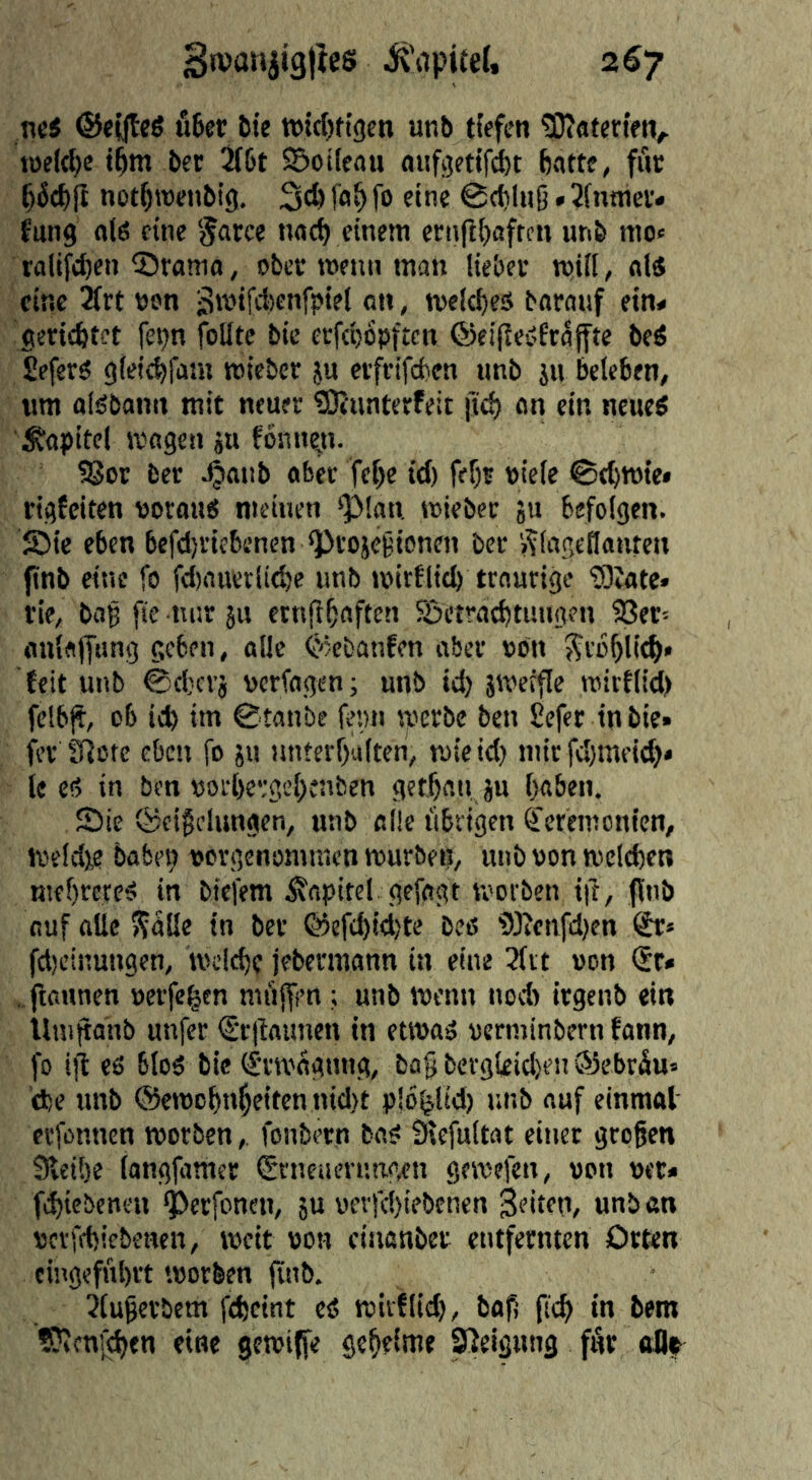 Swanjiglics i^'apitel. 2^7 ncS ®ei|teö fi6er &ie wtdjftgcn unb tfefcn tKatcn'eiv toek^e t^m bet 5t&t Soileau aiifgetifiit batte, fuc b^cbfi notbroeiibig, fob fo «©tbkiS * 2fnnJev< fung olö cine nad) einem eciifibaftcn unb mo« ralifd)en Sramo, obcc menu man lieber mill, aid cine 21rt non 3ti^‘fd)tnfpkl on, melcbes baranf ein« gericfetct fepn foUte bic erfd)6pftcn ©cifleöErajfte beö £efer6 gleicbfam micbev ju erfcifcben unb ju beleben, urn alöbanu mit neuer ®unterfeit jid) an ein neucö \5fttpitcl magen äu fonnyi. ^or ber Jjaub ober fcbe id) fef)? »icle 0tbmie« rigfciten t3orau6 meinen ^lan wieber ju befolgen. S>ie eben befdjricbenen ‘Projcgioncn ber »^logetlonfcn jinb eine fo fd)nuvtli^c unb mitflicb traurige ‘rOiote* tie, bog fie tti:r ju ctnfl^aften Setrad)timgen 33er« aulajfiing geben, alle ^'kfcanfen aber non Sro^li^» feit unb ©d)crj verfogen; unb id) jweffle mirtlid) felb)t, ob icb im ©tanbe femi werbe ben £efer inbie* fer fHote eben fo 511 unterhalten, roieid) nurfd)meid)» lee!? in ben »orl)e‘;gct)enben gethanju haben. Sie ©eifelungen, unb ol!e librigen Zeremonien, voeId),e baben uorgenomnien rourben, unb von welchen mehreree! in btefem iJapitel gefogt tvorben ift, jinb auf alle »?alle in ber @efd)id)te bee i)3?enfd)en fdjcinungen, welche jebermann in eine 3fit »on St* . ftaunen »erfe^en miiffrn; unb wenn nod) irgenb ein llnijtanb unfet (Sr|iaimcn in etwad uerminbern faun, fo iji es bled bic €'rwagung, ba§ bcrgleicl>en®ebräu» (he unb ©ewohnheitcn nid)t plbijlid) i;nb auf einmol evfonnen worben, fonbern bo? Sicfultat einet gregen Svcihe langfamer Srneuen’.ag.en gewefen, »on »er* fd)iebcnen ^erfonen, 5U »evfd)iebenen Seiten, unb on »erffhiebeuen, weit »oh ciuonber entfernten Orten cingefuhrt worben jinb. 2luferbcm fcheint eö wirÜid), bof (ich SJicnj^en eine gewijfe geheime Neigung für oflf