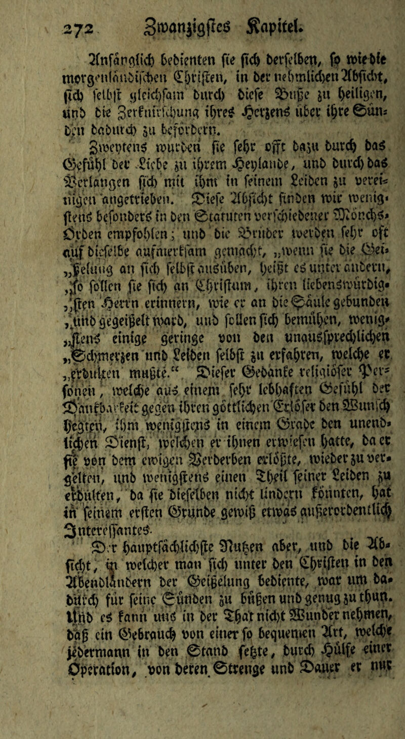 Qfnfapgli^ 6e&tenten fte fid> bcrjelbep, fp tötfM« ttiptgonlmivirdveii €5n{len, in 6etiiet)tnUd)en2(6fidrt, (id) |’etb|l glcid)fain' biird) fcicfe S)ußi’ ju ()eili9cn, Mn& fcfe •Bctfiuvfdjung i^rc^ ^crjend iibci; ©üju £ij;h bcburd) s« bcfcibctn. S»üci)t<n0 jDUCberi fle fe^r cjft bas« batc^ bad ©«fii^rbeb Stfbe s« if)Wtn ^ei;laube, «nb btivd)bad ^sctlangcn fjd) mit (bm in feinem ?eibcn su «erci« tilgen ongctviebeii. Süefe ’if6fid)t ftnben mir menlg* (lend befonbetd in be,n ©tafUfch nerfebiebener tSJIöncbd« Övisen empfohlen; unb bic Sönibev tuevben fel)c oft «iif bicfelbe aufmertfam geniadjt, j.menn fie bie fSet» an (icb felblt ondüben, l)ei§t ed utitcv önbeni, ,Jö fbticn fie ftd) im (SLf}vi(ttnw, ibmi licbendmürbig* ,',ften erinnetn, wie er an bie<^auie9e6unbeii j’^iibgegcijeitnjarb, uiib feilen ftt^ bemitf^en, wenig» j^end einige geringe »on ben «nandfpvecblicf)et» „^d),fflevjen urtb Selben fel&jt jn erfa^iren, welche et. „j):bii^en rnngte.“ Sbiefer ©ebimfe reljgiofer ‘Per» foneil i iteldie'aiid .einem fef>r lebhaften Öef«|)l b/^ f^iitifbavfeit gegen ibfen 96trti<ben'<j(,l6.fet: ben Sßunil^ Ijeg’tpn, iöm ■wentgltimd in eine,m ©robe ben unenb» tf^eti 25»‘ien(lV weTi^eH er ibiieri evtoiefen l)atte, boct f^' pen bem ewigen ^erberben erlbjjte, wiebersunev» g'eiteni »mb wenigjiend eine» ?l)eil feiner Seiben ju e^uifen, ba fte biefefben nid)t linbbrn .fonnten, tfat in feitient et(len ©tunbe gewils etipad gu^ercrbentlii^ 3ntcre|lanted. ' S),r f>äuptfocblid){tc Sinken ober, «nb bie 2(6» fid)t; «i welcher man fteb nnter ben S&eijlen in beji 2(benbwnbern ber ©eigclung bebiente, tpor «fn ba» Wfd) für feine €utiben ju bitten tnib genug su t^up. ifigb ed fonn imd in ber ?;^atnid)tS5unlber nehmen, biß ein @e6rott4 t>on einer fp beguenien 2(rt, roei# jibermann in ben ©tonb fe^te, buri^ ^ülfe einet Operation, >on beten 0trenge unb JPaitet et nur