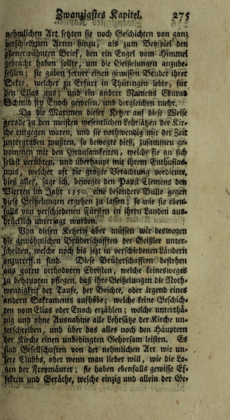 ßmti^gfies styf ^rt fegten (t^ nod) ®efcgi<gfen «en ganj »etfetjieb^cti ^Ärtcn ■ |iniu«(&' ptn Öei^fpiel’ ben f]6cnen»(tbntfn ^rief ; ben ein Snge! »om J^immef ge6rgc|)t gaben foUte,’um bfc ©eifieinngen atijubei g)ien 5 f(e gaben feinet einen gemifen SÖtlibcr igtec efte, wefegee fu €rf«rt in ^götmgen lebte, fUc Wn;,(||{a3 'dug; ’uiib!'eTtt än 9faineft!!l ©iiratt yfeegwib ®npd) getpefen,- iinb berglctdfcn megr. ■ . Q/i b^tO^aiimen bieiie ^egef auf öiefe ^eife ierabeitt’ben ntcijten wefehtlicgen ?egffilgen bee ^e entgegen waren, uhb fTe n&tgwenbig 'm'it ber Seit pnter^t'afen inuften, fo bciJoegte bie^, jufaUitnen ge^ itpniftieiv mit ben ^aufamleiteii, tpeldie fte an fteg Jetb [t bWdbteUf wnb ffbeigaüpt tni| igrem Sntgijfiagh Jniig, roei'djft oft' ble' gwgte byeräditUHg w bie^ atle^ t“3* bewerte ben ^apft' tiemeng belt '^i^rtiln'gg Sagt 1350. eine Oejönbere'S^ufle gegett Triefe Befreiungen ergegen j« (affen ; fb-wie ge cbens* vbn;^crf(giebenen förjten ijv igttn Sanberi au«« bfgdtub imtitfogt rourbeh? ”'  ’ • ' , ‘ iQpn biefen Äegftij ibet tugffett wir beßwegen ^ije bet^föcifjiec untere Jigeiberij Weicge nptg bis iifit in oetfegiebenen fignbertt ^niuttenai gnb. JDIefe S&rfigetfgafften'. begege» j|% guten ovtgobejren €gtiften, weld)e feinesmege« ^jtt begaupteu pftegeu, bdj igteBeigelungeh bie 3totg« ■tPenbigfei^ bet faufe, bet ©eiegte, ober irgenb eine« Vnbetn’ ®aftameuts aufgbbe; »eiege feine @efd)icg< ^en »pm Slias ober ®nod) etjÄglen; »elcge unteitgS* pig unb'pgne ^usnagine alle fiegrfgge ber.tir«be un* .letfdjteiben, unb über baS alles noeg ben 4>guptem [per ^irege einen unbebingten ©egorfam leigen. @« ^nb Bifeßfcgaften «on ber 'negniUtgen ^irt wie un« ^te €iübbS, obet wenn man liebet will, wie bie £0* gen bet ^repmüuret; ge gaben ebenfalls gewiffe ^f* ifeften unb Biffitge, »elcge einjig unb allein bet ®tt
