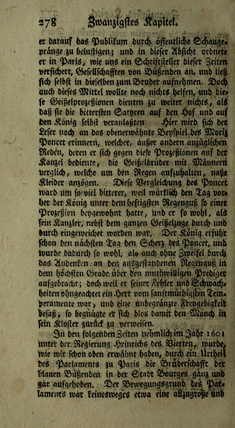er borauf bas ‘Publifum bur^ offeutll^e ©^augf« prange ju belufttgcn { unb in bufee bvbnete cr in ^nriö , wie uh« ein ©cbriftiteifer biefet Seiten »«fi(bcrt, ©efeüfcbajften »on S&u^enbcn dh, unb lte§ jicb felbfi in biefelben jum SBrubcc nufnebmen. S)oc^ nud» biefc« ejRittel rooßte nod> nicht« bel^n/unb bie* fe ©ei^elptojpgioncn bienten ju iheiter nicht«, ai« tag fie bie 6itter(icn pachten auf ben «nb ouf t)en Peinig felbji ueraiila^ten. ^ter nsirb fich bet Sefer noch an ba« obenerrodhnte SBepfpiet^beS SJtovij '?>oncet erinnern, »oelcher, du§er onbern anjÄglichen Sieben, beten er fid) gegen biefe ^roiepionen auf bec Ä'anjcl bebienre, bie (Sci^clbrüber mit 9)tdnnerrt uergltch, n)cld)e um btn Siegen aufjuhalten, nage Äieiber anjogen. SSiefe SSergleichung be« 'Poncet imarb um fo viel bitterer, meil mflrfltih ben ^ag uoft her berÄbnig unter bemheftigllen Stegengug jh einer ^rojegion bepgemohnt hatte, Unb er fomohl, aid fein Äanjler, neb(l hem ganjen ©eigeijuge burd) unb hurch eingemeid)et toorben mat, ©er Äonig erfuhr fchon ben nd(h|len ^^og beh ©Cherj be« 'pbneet, unb hmrbe baburch fo mohi al» oud) ohne ShJeifel burd) baß 3{ubenfen an ben oußgejlanbeneh Siegehgug in bem h6d)f!cn ©rdbe über ben mtuhmiüigeii prebiger aufge6rad>t; bod) meil er feiner i?ehier unb ©dfurach» heiten bf)ngeachtet ein ^ert »om fanftmuthiglfen ^em» peramente mar > unb eine hnbegrdnite ^epgebigfeit iefag, fo beghhgte et fid) bloß bamit ben ?0?bnch In fein ^(ojler suräcf JU uermeifen. 3h ben fölgehbeh Seiten Uchnttid)ilh3dhr >6öi untet ber, Siegierung Jptinrich« beß, Vierten, tpurbe, h)ie mir fd^on oben ermdhnt haben, burch ein. Urtheil beß Parlament« ju pari« bie Pruberfchafft ber tHaucn ©ugenbeh in ber ©tabt Pourge« gänj unb gdr aufgehoben, ©er ©eavegungßgrunb be^ pat» famentß mär teihcßmege« etwa eine aifjngrbge'nhb