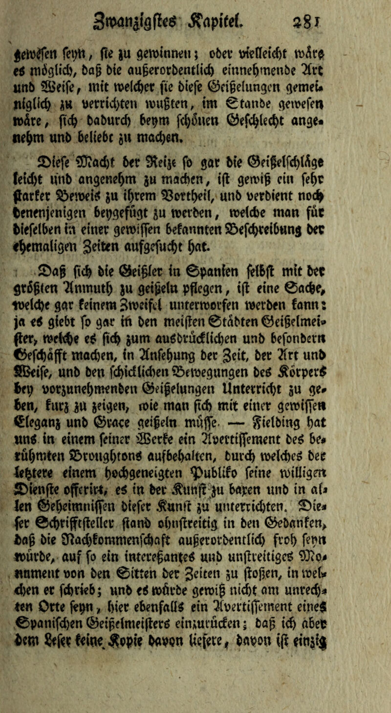 38I fei>lt, (le ju gewintKii 5 o6ef tneflct^t tS möglich, bag bie augerorbentlitfe cinnc^mcnbe 3(rt unb iSJeife, Jntt welcher fie biefe @cige(ungcn gemet* n(gli<^ ÜK ttcrrtcl)ten wußten, ttn Stanbe gewefen n>^re, {Tc^ baburc^ be^m fc^^iien ©efe^lec^t ange* ne^m unb beliebt ju macb^n. JDiefe ?0iad)t ber Steije fe got Me ©eifelfc^lSge te!d)t unb angenehm ju ma^en, ifl gewiß ein fe^c flarfet Öeweitf ju ibrem 93wtt)ei(, unb uetbient noc^ tenenjenigen be^gefugt ju »erben, »eicbe man füt biefelben in einer gewiffen befannten ^eftbreibung bee ebemaligen Seiten aufgefu^t but Sag (icb bie ©eigier in ©panien felbfl mit bee grbgten Tinmutb ju geißeln pflegen, ifl eine 0acbe, iueltbegar feinem Sweiftl unterworfen werben fann: ja ti giebt fo gar tU ben meiften ©tdbten ©cigelmei» ßer> »rM)e efi fi<b jum au^brucfiicben unb befonbertt ©efd)ajft matben, in 2fnfebung ber Seit ber Ätt unb SBeife, unb ben febidlitben Bewegungen beö Ä6rper$ bei; »otjunebmenben ©eifelungen Unterriebt ju ge» ben, furi jU {eigen, wie man fid) mit einer gewiffen Cleganj unb ©rare geißeln miiffe. — ^ielbing but Mn< in einem feiner ®er&* ein 3I»erti|fcraent beö be» tubmten Brougbton« aufbebulten, bureb »eltbeS bee lebtere einem beebgeneigten ^ublifo feine wiliigett Sienfle offerirt, es in ber Äun^^ bapen unb in af» len ©ebeimniffen biefer Ä'unit }u unterriebten. Sie* fer ©ebrifftflefler flanb obnjlreitig in ben ©ebanfen, baß bie fUa^fommenfeboft außerorbentiid) frob fepit würbe, auf fo ein intereßanteS unb unjtreitigeS ®o» «nment wen ben 0itteh ber Seiten {u |ioßen, in wef» eben er febrieb; unb eS wörbe gewiß ni^t am unreeb* «n Orte jepn, hier ebenfalls ein iluertijfement eineg 0panifd)en ©eißelmeiflers einjmi'ficfen; baß i^ nbep i^etn ^fer feiue.^opie bapon (iefete, bapon iff (inji$