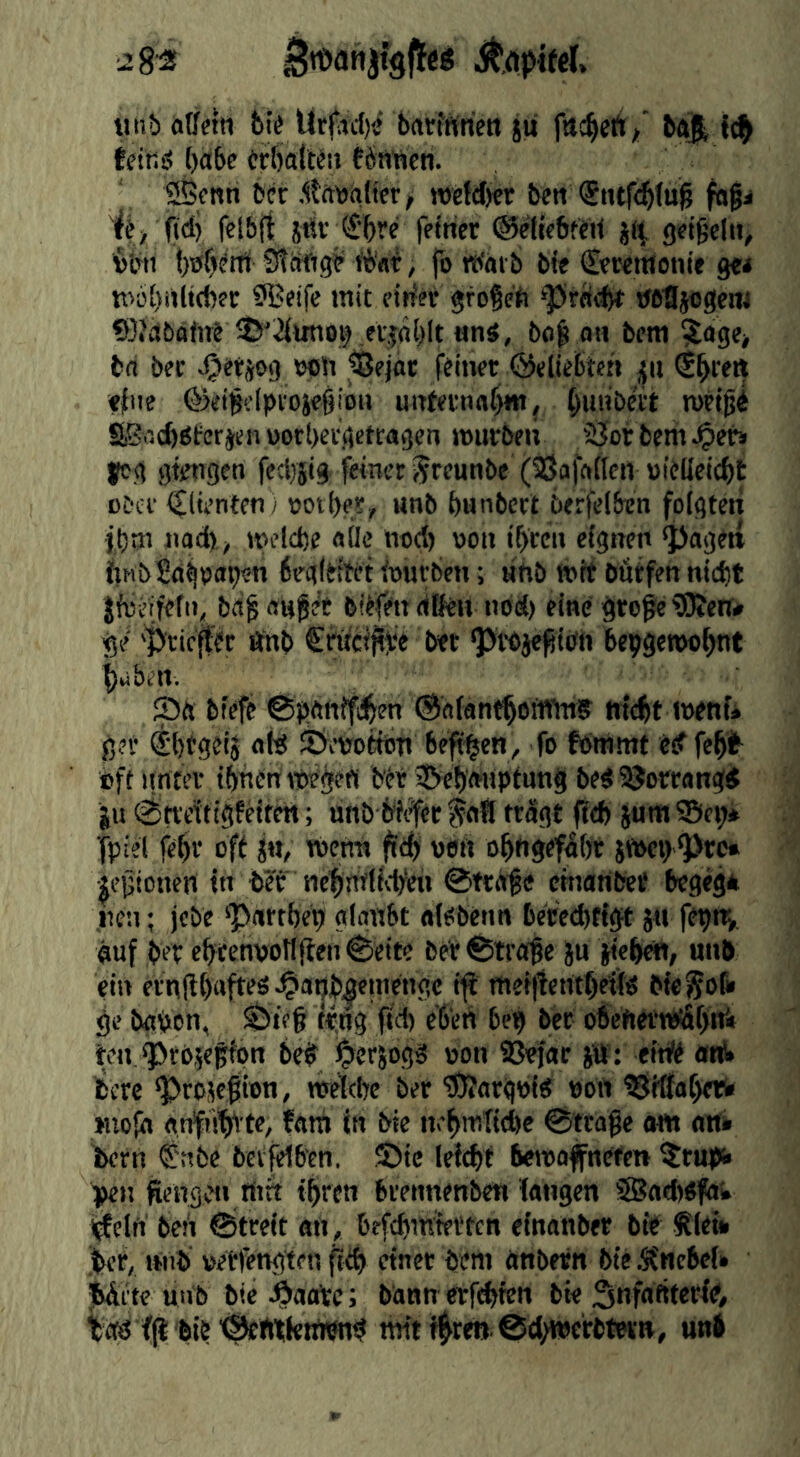■2S-2 liiib offetn 6i^ Urjird)« brtirfftricn jU fu^ett/ bft| tcitiö ()a6e Orbalt^ii tSn’nen. 2S$fnn bcr .toiilwr/ »e{clj«r beti <Stuf<^(u^ fogi ijj ftd) felbfi jdf €‘5re fetricr ©etfebferi <)^igell^, ^5bii t)tff)enii StSftg^ ii>«i, fo tt<«t b bi« CfKiiienie g«* nw{)i»li(b?r ^Beife mit ntiei gfoßeft tfeBjogem 9}?abaM lÖ'iimio^ eijablt «ns, bo^ oh bcm ?age> bd bet wti iBejat ffinct ©eliebtch ^ii €^teft «{lie ©ei^elpvosegiou uitfetna^, ^uiibnt tufigi S,SflcI)Plrerj«nüotl)et.(icttagen murbeii SJorbem^eb jcg gtengen fecljjig-feinet Jreunbe (^afattcn »ifUcic^t cDci' iClienten; voit)«, unb bunbctt berfelben folgten jt)tn nod), metd)e oüe nod) oon ibccu eignen ^ageti ftHbSd^Oopen 6eg(bttet iourbcn; tthb »it bfitfen nid)t Jföi’ifcfit, bd§ OH^e't b#tt (ißeu nod) eine gtcge ?0icn# ge 'Priest ftnb €nti<jive b«t P^wje^ibh bepgetoo^nt gilben. S« biefe ©pftttifti^en ©oiant^otffm? tni^t toenf* gjt SbtgsiJ nid SÖ^enottbT» beft^en, fo fbinmt «d fe^fr oft nntev ibnbrtmegen bet ©cb'ftiipfung bedSJoWongd gu ^ti'citigfeiten; unb biifce trügt fieft jum 5Bci> fpiei fc^r oft ja, )v>cnn fiefe oen o^ngefobt jpoepPre* gegtonen in tier tie^rtfiicb^ett 0tt«fe emaribet begeg* lien; jcbe Portbet) gloabt oibbenn bereebtigt ja fepn^ auf bet etwenwtlflen 0eite ber ®tra^e ju gieb^, unb ein ernfl{)ofteö^apb|ra«iigc i^ mefficntbeöd biegofr ge bgpen, tpag fid) eb'ed bep bee o6ef»et»«ittf)ni ten progefipn bep perjogä »on SBefar gtf: eit# ««I. bere projeßton, nrelebe ber ^orgpid »oil ^{ffapfri» »uolh anfubi te, fam in bie nepniTicbe 0tcaße «w an» Dem S'ttbe bevfeib'cn. ©te Icl^t betooffnefen 5rup«> l>en fiengpii ttt« ipren breimenben langen SBad)«faw i^cifi beii 0treit an, befdanfetttn einanber bie tiet* 'icr, itiib »etlengten fiü) einet öeni anbetn bie Äncbel» iWitc uub bie j^aotc; bann crfi^fcn bie Snfaftterfd, lad fjl'blb'Öcnitktnwd mit f^re» @cl)werbtein, unb