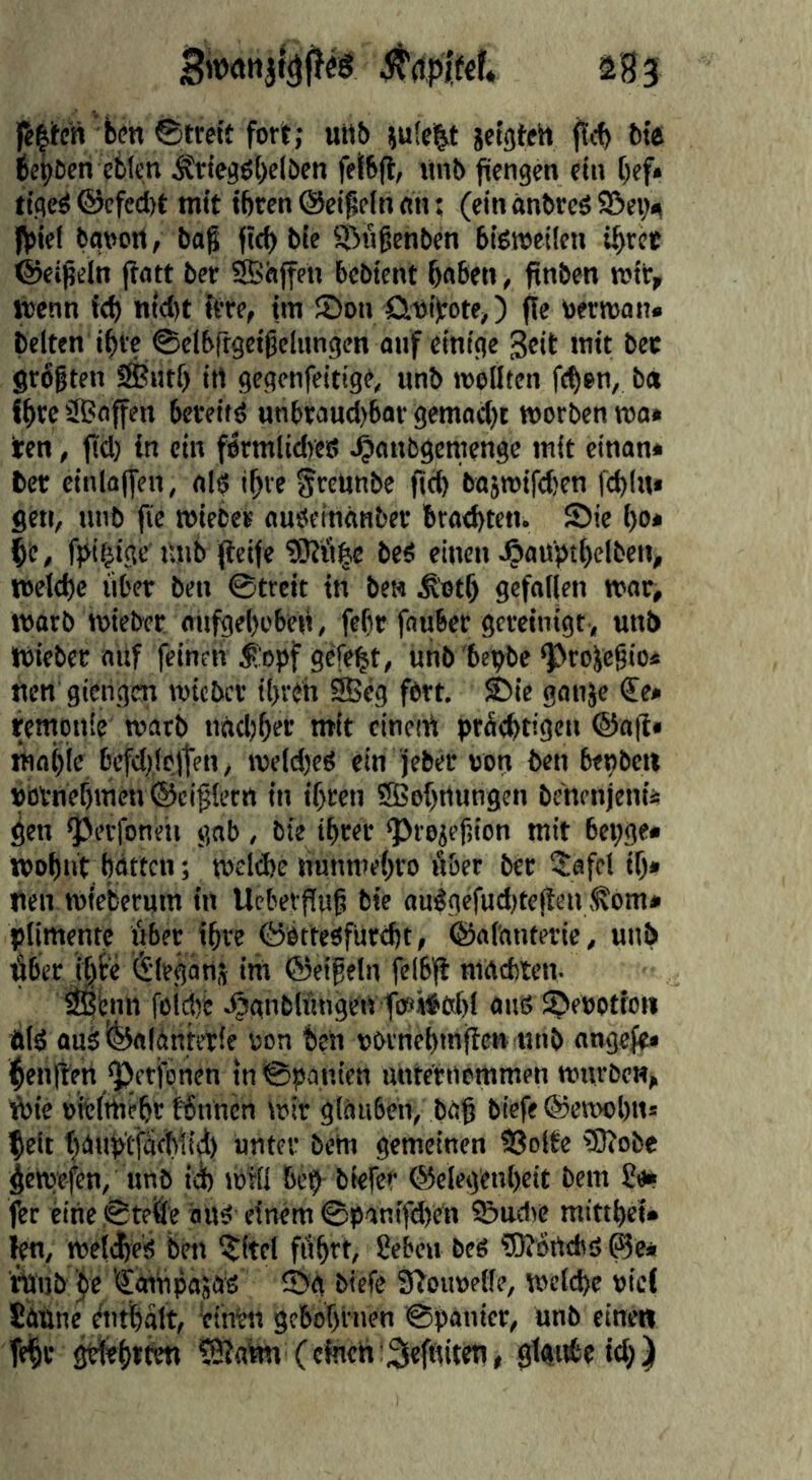 as 3 felifcn ben 0ttett fort; utill) }u!c|t jetgteh f>tft be^öen eblcn Ättegö()clöen fetSfl, «nb fiengen ein bef* ttgc^ ©cfcd)t mit tbrcnCSeigelnnn; (einanbrcöS5ev<^ fjsiel bflvort, bag fid) bie iöögenben bigroeilcn ibrct ©ctgeln jiatt ber Sßhjfen bcbient bflbfn, ftnben mit, wenn id) nid)t itre, im JDon önitote,) ffe bermoii» beiten ibi'c ©dbrtgeigelungen auf einige geit mit bec grbgten i^iitf) itt gegcnfeitige, nnb menten ft^en, ba Ibreiffiaffen bcveitd unbraud)6or gemad)t morbenmo» ten, pd) in ein fermlidycö «Oanbgemenge mit einan* ber einlapen, al6 ibve §reunbe fitb ba5mifd)en fcbliu gen, nnb fie mieber auöeinanber bradyten. fDie l)o* be, fpibige ujib peife beS einen J^auptbelben, meld)e über ben ©trcit in be» Ä'otb gefallen mar, marb mieber anpjelyobeü, fefir fnuber gereinigt, unb mieber auf feinen i:opf gefegt, unb 'bebbe ^rojegio* nen giengm mtcbcr ilyreh ®eg fort. ®ie ganjc €e* remqnle marb nndjber mit cineiü prüebtigcn @ap* mniyle befdilelten, meldycO ein jeber »ori ben betybett »btnebmcn ©ciglern in ifyren SBofynungen benenjenü gen ^erfoneii gab, bie i^rer ‘Proiefsion mit beqge« wobnt Wttcn; melcbe nunmeiyro über ber 3:afct ip* tien mieberum in Ucberpuf bie auggefudytepen ,^om* ^limentc über ihre ©bttesfurebt, ©alanterie, unb überJbfce (^Irganj iifi ©eifein felbp maditen- ^'cnn foidye .^anblüngen fceii^fitfyl aitß Jpeoottoii üld aus ©aldnterie ton ben novnebmpen nnb nngefe» ^enpett ^etfönen tnSqanien unternommen mürben, ■^ic oitlttiebr fbnnen »oir glauben, bap biefe ©emolyns feit faubtfäebtid) unter betn gemeinen 93olte ®obe pemefen, unb idy nirll bep biefet ©eleg'enlyeit bem £e* fer eine ©teile ans einem ©panifdyen Sudie raittlyei» len, mettle's ben ijitel fübtt, Seben bes 5Rörtcbs ©e* tuijb be 'SatnpasaS ©g biefe Sboimelle, mcldye »ic( Sanne ditlalt, einen gcbofyrnen ©panier, unb einen Tefr ?0tatm (cineh:3leffiiten, glgnbeidy)