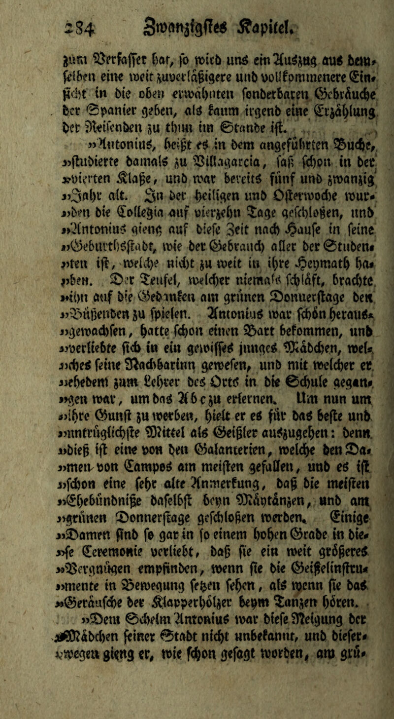 2S4 ^opitcl* juni SJprfaltet ßor, fo n>icb unä cm2{u^j«<i au< bem» |fiftcn citK wptt iuonldfigprp unb wUfpmmcnere ®tn» gclit in bie oben «imbiucH fonberboten ©cbrdu<^e bcr @j>anier g?bcn, faum tvgenb eine Srjdljlung bee ?)t<ilcnben ju tbmi im ©fanbe ifl. »Hntantus, beißt eS in bem angefuhtten ®u(be,, »(hibiette bamals i^u SSiBagarcia, faf; bl)en in bet »üiet ten Älaße; unb K>«t bevettö fünf unb jwaniig j>3nbr «it- S« bet b«iligen unb O|lrtmod)e rout* j>beti bie Soilegin auf oietjebn ^age gefebloßen, nnb »»^fntoniu?- gieng auf biefe Seit nnd) 4«ufe in feine *>©ebui'tf)ö(fabt, »nie betföebraud) aflet bce©tubenf »5ten ifi, njfiib? Hid)t iu weit in ihre .^epmatf) bfl* j)ben. Teufel, svwicbet niemafP febidft, braebte, »♦ibn auf bie ©ebinfen am grünen JDonuetjlage ben iri^uBcnbcn ju fpicien. ^ntoniud mat febbn beraiK» j>gewod)fen, batte ftbon einen ©att befommen, unb iwerliebte |td> in ein gewiffed junget; tSKabeben, n»eU jjfbed feine Slatbbatinn gereefen, unb mit »eicber et, iifbebem i»m Cebrer bes Oetd in bie ©tbule gegan» *>gcn war, um bad ^beju etfernen. Um nun unt «>ibre föunft ;u werben, f)kk er ed fät bad befie unb »untrugifebtfe tDUttel aid @eiß(et audjugeben: benn. wbteß ijt eine wn ben ©alanterien, weldbe benSa» »metvton €amped am metflen gefuSen, unb ed i|l i>f(bon eine febr aite ?fnmerfutig, baß bie meiften »^bebönbniße bafelbft bet>n tOJÄptdnjcn, unb am »grÄnen ©ennerfiage gefebloßen werben, Einige jj^amen f?nb fe gat in fo einem hoben ®rabe in bie» »fe (Screraonte uerliebt, baß fie ein weit gtbßered MiJSevgniigen empfinben, wenn (ie bk ©eißeiinfhn» »mente in Bewegung fe^en feben, atd wenn fte bad »©erdufi^e ber Äfapperbbljer bepm ^anjen b^ten. »25em ©ebeim ilntoniud war biefe Sleigang bet jjßüPdbd^en feiner 0tabt nicht unbebantu, unb biefer« i^wegen gieng er, wie fdjion gefogt worben, am grü»