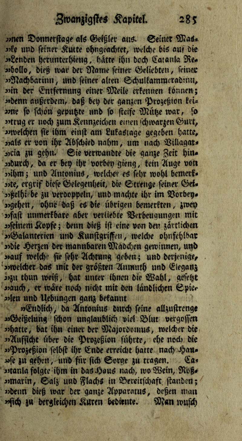 «twh ©onnerfiage a(ö ©eitler o«ö. ©einet Wad* j)fe unö feiner ^utte o^ngcacfefcf, ivelct)e bis ouf öie •»Senben perutuer^eng, bdtte ibn boeb (Joionla 3\<* »boilo, bie§ n)ar bev Sporne feiner ©eiiebten, feinet MSfJatbbatinn, unb feiner alten ©(^ulfamraetabinn, j>in ber ifntfernung einet Weile erfennen fonne«; j»benn au§erbem, bag bei; ber ganjen ©roiefnon teU im fo fdjbn gepu|te unb fo fteife Wü|e mr, fo j’trug er nod) jum^eiinjetd)«! einen'djivarjenfönit, «roeicben jte tbm ein|l am fiufasiage gegeben bntte, jials er von tbr ^(bfebteb nnbm, um naeb 'Sillagat* jjcia jn gebn. @ie vermanbte bte ganje Seit bin* aibureb, ba er bep ibr vorbei) gieng, fein iluge von 3>ibm} unb 3(ntoniu3, tveldier es febr mobl bemerf* 3)te, ergrif biefc ©elegenbeit, bte ©trenge feiner ®ef* 3>gelbiebe ju Verboppeln, unb mnebtr ‘br im fCcrbep» »»geben, ohne bog eS bte übrigen bemerften, jmep j)fa(l unmertbnre aber verliebte Verbeugungen mit »jfeittem^opfe; beim bieg ifi eine von ben javtliebcn »©alanterien unb Äun(tgri|fett, meicbe obnfeblbac j>bie J^erjen bev monnbaren Wabeben gewinnen, utjb »auf n>e(d)e fie febr Jlcbtung geben; unb bevjenige^ »»weleber baS mit ber grÜgten Iknmtitb unb (fleganj 3>jii tbun tveig, b«t «nter ibnen bic ®abl, gefegt jjoutb, er wüte nod) nid)t mit ben lünblteben ©pte«- j»len unb Uebungen gattj begannt »®nbli(b, bo Qfntonius bureb feine aüjufirenge »©eigelung febon ungloublieb viel Vlut vergojfen »bdtte, bat ib« einer ber WajorbctmiS, ivelebcr bte »>‘Äitfgd)t übet bic ©rojegion führte, ebe nodt bie »*Pto}egion felbjl il)r ®nbe errctebt batte nod) ■^au* »fe ju geben, unb für fidt ©erge ju tragen. €a» iitanla folgte ibm in bas^OauS nad), tvo9Bein, Slbf* »»marin, ©alj uitb ^lacbS in 2>ereitfd)aft ftanben; »beim bieg tvar ber ganje'Apparatus, begen man »fttb 5« bergleid;en Äwren bebiente. W«n tvufcb