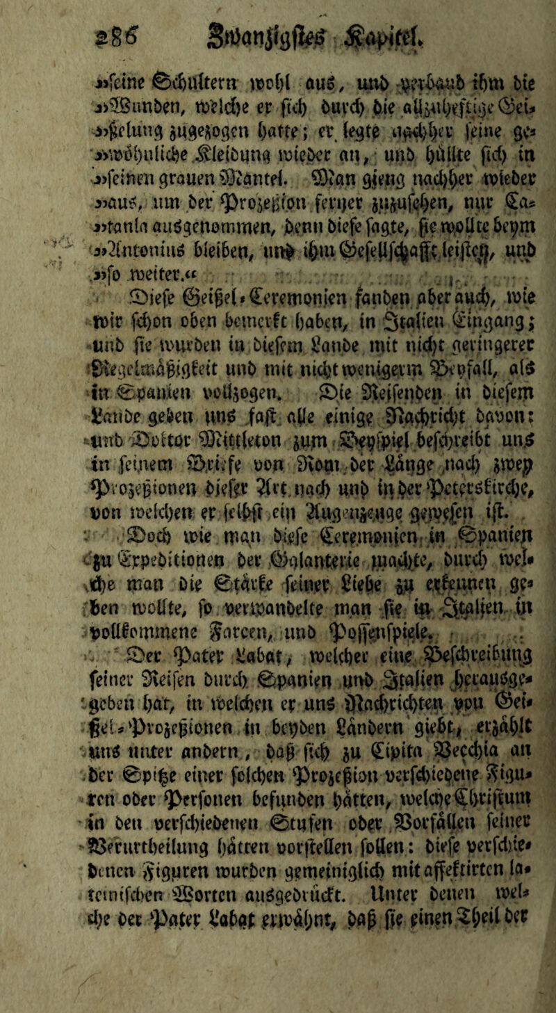 »reine ^cfeultern )t)ol)l ouS, imj> :Wt^b tbm bte »®un&en, «jeld)e cr fkJ) buye^ bic ®ei» j>^fluti3 jiygeKogcu l)atte; er, iegte j'fine ge« ■»»Öi)iilici)eSibling TOie.bec «n,; unb füllte (id) in j)fcineii grouen iSJiäntri. ®ign gjeng ngdjber wicbec ijflus:, urn ber ^rojejitpti feyijct jttpfei^en, tnir Sa* jjtanln aiisgcnottimen, bynn biefe fngte, ße ropüte bepm 'jj'Jintoiiiue bleiben, unb ißi»@eie(l)‘(|ai[>,leijic,^, unb »fo roeiter.« .t-. Siefe @eiße(«Cereitionien ffltiben gber au<^, tbie wit fd)Dn eben bcincrft l)aben, in Stglicn Eingang j -unb ße U'livben in biefem JJanbe mit nid)t geiingerec ■SKegciaribßigfett unb mit nicht mcnigevm ^’ofall, old in Spanien x>olläpgen. Sje S^eifegben in biefem Ü01Ibe geben imp ifllt;0(le einige tßg^ticht bobon: •^«nb ©eiwr 3)iitt(eton jupt SNepipiel befeßteibt und in feinem ©.dtfe wn Siotn, bet Sotjge'nod) pep ^lOjegtonen biefet ?(ct.ngd) unb »on it)eld)en etfdbft ein 3tug>’nje,wgc <}en?y|en iß. ; SDod) mie mgti bMc Zeremonien: in Spanien c'jn Zypebitioneo bet .©glanteiie iuodlte, biirci) röel» vd)e man bie ©t^tfe feiner ßiebe jp eejknncn ge» 'ben wollte, fo »etwonbelte m.on ße ifl-Sk'lß« W pollfommene poteen,, unb pojjgnfpiele, • Sec ^ater flobot, roeldjec eine feiner Steifen burd) (Spanien unb, geben bar, in welchen er unP ijlacbcii^ten VPU ‘®ei< ßeU pvcicgtonen in bepben fianbern giebfc| erjab.lt •,»m0 imtcr anbern , bap ficb ju Zipita ^ecd)ia an bcc @pt|e einer fclchen ‘Proief ion »e,rfd)icbcnc f?igu* ten ober Perfonen befunben bait«**/ weicbeZ&*^<ß***'t in ben perfebiebenen 0tijfen ober .?3orfa(ten feiner SJerurtbeilung batten poriMen foßen : biefe perfdjie* benen Sigiiren würben gemeinigli* mitajfeftirtcn la* tetnifd>en ZBorten aiiSgebtucft. Unter betten weU cbe bet Pater t'obgt erwdbnt, Iff einen,?beilbec