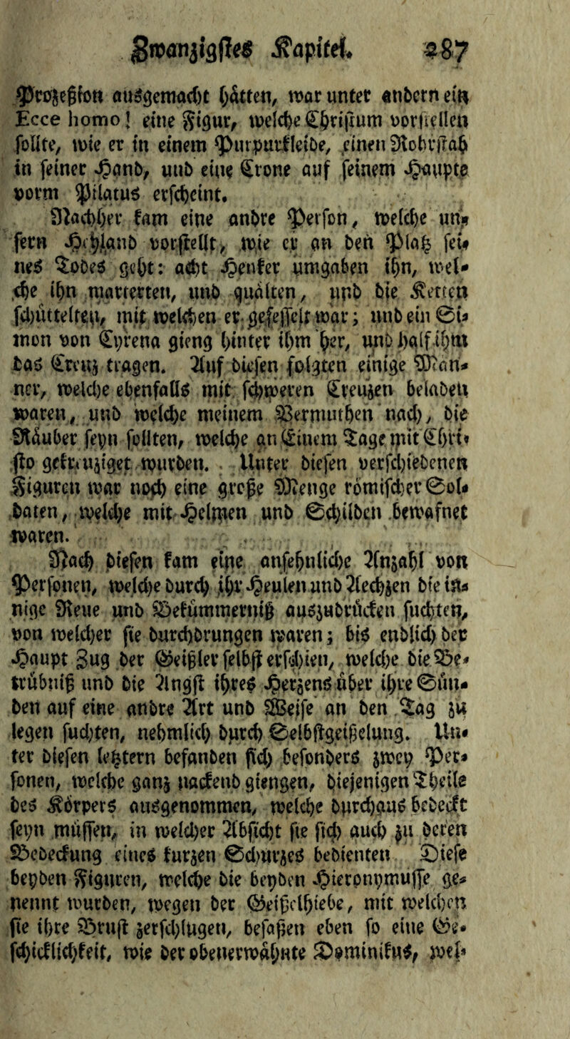 ,^cojc§fott fluägetnad)! (hätten, war unter «nbern eiw Eccehomot eine Sifluf/ welche€6ri(ium üorfieliett folite, wie er in einem ^urpurfletöe, ,cinen iKobritabi in feinet J^anb, unb ein« Srone ouf feinem .Raupte »orm ^tlatuö erfc^cint, 3locb/)er fam eine anbre ^eifon, we(ct)e urij» fern ^4janb uprfiel|t> tpie c.r an bei» QlMa^ fev* iieö ^pbeä gc&t: a<bt genfer umgaben i^n, wet» ,<^e ibn marterten, unb gublten, unb bje bettet» fc|)öttelreu^ mi^ weltben crg^eiTeft war; unb ein ©U mon ppn Cprena gieng ()inter it)m ^er, unb i)«lf i(;ttt baö €tr«i tragen. Tiuf bk/en folgten einige ^an* ncr, weld)e ebenfoüp mit; f4«peren Steifen belabe« waren, unb weld>e meinem ^^ermut^en nad), bie Stduber fepn feilten, welche anjäinem^age tuit Sfui« :jlo gefrruiiget , würben. Uüter biefen perfdjiebcnen Siguren war no0 eine grepe ÖKenge rpmifd)ev0o(* .baten, weldje mit .^eliuen unb ©(gilben .bewafnet waren.' . 3ja(^ biefen fam eijte on(ebnlid)e Jlnjabl ppr ^erfpnen, wejdje burcb ,iibr 4>euien unb 3te(bjen btetsu nige iReue unb ©effimmeniig ousjubröefen fitesten, non weld)et fte burd)brungen waren; bip enblid) bec 4>aupt gug ber ©eiflerfelbjterfduen, we(d)e bie^e» trübni^ unb bie 3lng(l ibrep .^etäenö uber ibre©i'm* ben auf eine anbr« 2lrt unb ^ifc on ben Sag 5« legeti fud;ten, nebmlid) bfircb ©elbftgeifelung. Un» ter biefen lectern befonben fid) befenberS jwep “Per» fpnen, wcitbe gang naefenb giengen, biejenigen 5beii« beP ^brperp aupgenommen, welche butchaUP bebedt fepn mufien, in welcher 2(bßd)t fte fi(|> gud) |n beten S&ebecfung eiueP futjen @d)arjcP bebienten j)tefe bepben fjiguren, wel^e bie bepben J^ietpnpmujfe ge« nennt würben, wegen bet @eifclhiebe, mit welchen (ic ihre JÖrnjl jetfcl)lugeti, befaßen eben fp eine föe* fd)tcflid;feit, wie ber pbenerwabnte SpminifuP/ wef»