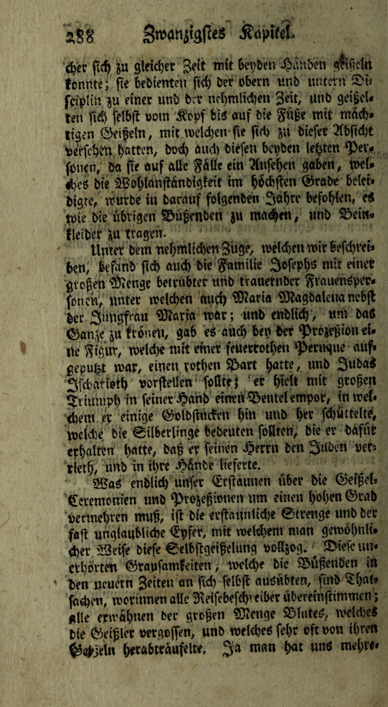 ju 9letcl)er Seit mit 6«)Deti Jjiäu&en «i^ficttt fcnnte; fte kbtentcn fiel) Der Obern «nb untetn Sü fciplitt ju einet unö brr nebmlid)«» Seit/ Unb geigeU len TiiS fetbfl »oin ÄPpf bio ouf Die Säge mit mÄeb» ligen ©eifein, mit weld)en fie prt) ju Dicfec 3(bfi(l)t toerfe^ttt, Ratten, bo«^ öud) biefen bepben lebten *}>«> jbiien, Da fie awf alle gäße ein ^Infe^en gaben, »cl» ^eo Die 2Bo(>Ianjtänbigteit im l^fAften ©rabc betet* bigte, mürbe in Darauf foigenben Sa^re befohlen, e< tpie Die fibvigen a&ügenben ju matten, unb ©ein» fleibet i.tt tragen. Üniet Dem ner^mlidjenSugf/ roelcbcnmirbefd^rei» ten, bePinb fid) auch Die ^milie Sefepfs mit einet gvpgen ®ienge betrübter «tib trauernber SvauenOpec» fonck, nntet meld)en autf) ®«aria SRagbaleiia nebfl Der Süngf-au ®?arta mar; «nb enbltc^, um Da« ©an,fe ju frönrtt, gab eo ancä bep bet ^rciegioneU ne Sig«t, meld)e mit enter feuerrotfjeti ^erngne a^^ gepufet mar, einen votlten 5)5art f)atte, unb SubaJ Sfefcatietä vorfleilen'iößtel er ^tell mit grogen 5riunip^ in feiner .^ahb einen i&entel empor, in met* ebem er einige ©olblincten f)in unb t)er ftböttcW, meldte bie Silberlinge bebeuten foflten. Die er bafut crbnltt« bag er feinen J^errn Den 3“bcn »ets rietf), uhb in tt)re J^&nfce lieferte. 9BaO enblicb unter <Stgannen über Die ©eigel* €eiemonien unb ^rosegionen um einen l)ol)en©rab oeemebren mug, t(i Die ev(iaunlid)e Strettge unb Der fag unglaubliebe iJpfer, mit meWtem man gembbnit* <ber 53cife biefe Selbggeigclung ooHsog. ©iefc un* erbörten ©raufomfeiten, twiibe Die S&ügcnben in ben ßcurtn Seiten an ftd) felbg nuöäbten, finb ?:bflt» faeben, morinnen alle Sleifebefebveibet äbereingimmeti; Ullc erivabnen Der grogen fflicnge 95lute0, n^ldte« Die ©eigler mgeffen, unb TOfld)eO febt eftoon ihren ^a^jeln btrabttäufelte, 3la man b«t und mebre*