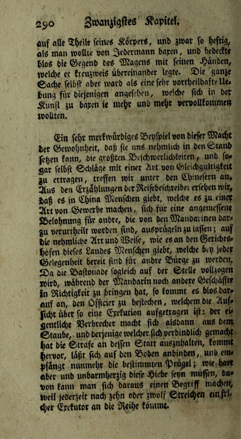 2ßo ^öpitel, öuf «fle ^^eite feine« Mtpevt, un!» jWflV fo ^cfttg^ «(« man woUte non Scbermann bajjcn, unb bebecfte tto« bte®egenb be« fffingen« mit feinen ^anben, welche ec fteuäwei« übereinnnbet legte. S)ie ganje 0ac^e felbft aber worb al« einefehr nortfieilbafte Ue* 6ung f»ir biejenigen angefjben, welebe fttb in ber .timfl ju ba;en ie uie^c unb me§t vemoUfommen moUten. (gin fe^c merfmürbi9e«S5ebfpielnonbieferS0J<i4t let @en)o()nt)eit, ba^ ftc un« nel)mlid) in ben0tntvb fc|en fonn, bie größten 9&ttcb«>crU(l>feiten, unb fo* flat felbft 0cl)ldge mit einer 3ltt non feleiebgultigteit JU ertragen, treffen tnir unter ben €l>inefern an* 3(uö ben ®r}5l)lungenbct9teifebef(l)reibeverfebenn)ir, iaß e« in (£&ina fDicnfdien giebt, roeldie eß ju einep 3fttnon ©etncrbe mact)en, fid) für eine angemclfen« SBelo^nmig ffir anbre, bie non ben^anbaiinenbar« JU nerurt^eilt tnorben finb, außprugeld loffen l ««f tie nebnilicbe 2trtttnb®cifc, tnie es an ben@erid)t«* l^bfen biefeä £anbe« tOtenf^en giebt, vnelefee bep jebep ©elegenbeit bereit ftnb fär anbre ©Ärge ju tnerben. S)a bie IBaflotiabe fwleid) auf ber ©teile noüjogen »irb, »Äbrenb ber «Ötanbarin nocb anbere ®efcl)äjfte in 9tid)tigfeit ju bringen bat, fo fommt eö bloß bar* fluf an, ben Officier iu beftecbcn, tnelebem bte 2luf* lid)t6betfo eine Spefution aufgetragen i(l: bet ei» flentlid)« 53erbred)er macht fid) olßbann auß bem ©taube, unbberjeni9etneld)et,f(d)inerbinblid) gemacht.' |at bie ©träfe an beffen ©tatt außjuhalten, tommt lernor, l5ßt fid> auf ben 95cben anbinben,. unb em* pffingt nunmehr bie beflimmten «prö^el; tnte;h«t* «ber unb unbarmherjig biefe .Oiebe fepn muffen, ba* von fann man fich bocauß einen Segttff mauert, ineif jeberjeit na^ jehn ober sroblf ©trei<h«n «in.fff» d;er Spetutor an bie Sfeihe tbinnit.