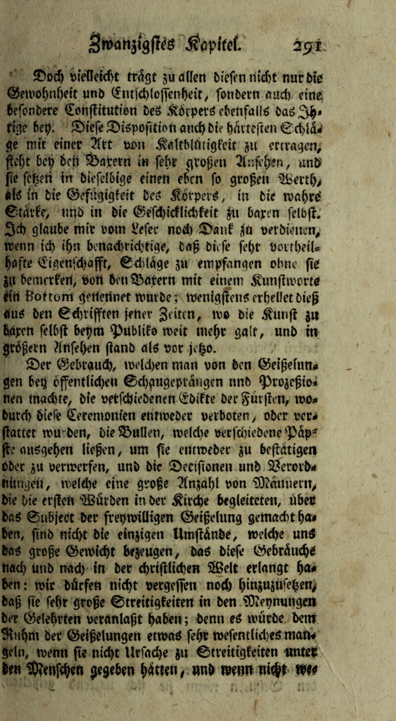 2f?i ' JDoc^ tr^gt ju alien bicfen rii£l)t nurbfe @cu»of)nf)eit unb (£nt(d)lojjcn^eit, fonbern aucf) eines fefonbere Conffitutieri beS Ä’Örpetö ebenfalls boö fige 6cp. SJiefe ©iäpofition ant^bte bnitclten @d)l^ ge mit einer 2ttt tu)u .^altblfttigfeit jit ertiagenj jtel)t bep 6cii ^ajetn in febr gvopen , unb fie fei^eri in biefelbige einen eben fo gro’pen 3Beitf>> afe in bte ©efugigicit Be? i?bvpet^, in bie ma^rö ©tnvb'e; nnb in bie ©efcbicflicbfeit bapen felbjb. 3d) glaube mir »oin l’efec nod) SlJatif ;|ä t)eibiencn> trenn id) i^n benad)rid)tige, ba§ biefe je()r boitl)ei|s ^afte <£igcnfd)afft, ©dsUge ju empfangen ohne fit in bemetferi, »oH 6en SBapern mit einem ^unfltrcrtb ft'ii ßottoni getlennet mürbe; trenigffen«erbedetbieß <nm ben €cbtijften fehev Seiten, m» bie ^unfl jtt fiapen felbfl bepra ^libiife meit mehr galt, unb m grbpetn ?(rtfe[)en (ianb alö ror je^o. 55er ©ebrauei, i»eld)en man van ben ©et^elnn» gen beö bffentlid)en ®d)gn9cpr^ngen nnb ^rojegio* nen maeftte, bie retfdjiebenen (tbifte bet Sur|Ien, roo» burd) biefe Seremonfen entroeber petboten, ober »cr^ (lattet mu ben, bie Söullcn, meicbe rerfcltiebene 'Päp* (te nuSgeften liefen, um ^e entroeber ju beftdtigen bbet JU »erroerfen, unb bie Seeifionen unb SÖerorb< nüngeit, roe(d)e eine gvofe UInjdff ron ?D^allnern> bie bie erjlen 'Bfirben in ber ^itdte begleiteten, öbets baS ©ubject ber freproiüigcn ©eifelung gcmadit f)at ben, ftnb nid)t bie einjigen UmflÄnbe, roelcbe und bog grofe ®erol(^t bejeugen, baö biefe ©ebräut^b nad) utib nad) in ber d)riftliebeB Seit erlangt ben: roit bärfen nic^t rergejfen notfe ^injujufe^en; bag fie febr grege ©treitigfeitert in ben tOJepnungen ber ©clebrten wcrdnlogt b«ben; benn t$ roärbe benf Sliibm ber ©eigelungen etroab fefr roefentiidjes mart* geln, trenn jte nicht Urfacb« i» ©treitigfeiten «ntett 6en tOjenfeben {jegeben fetten, «nb wenn nt^f m«