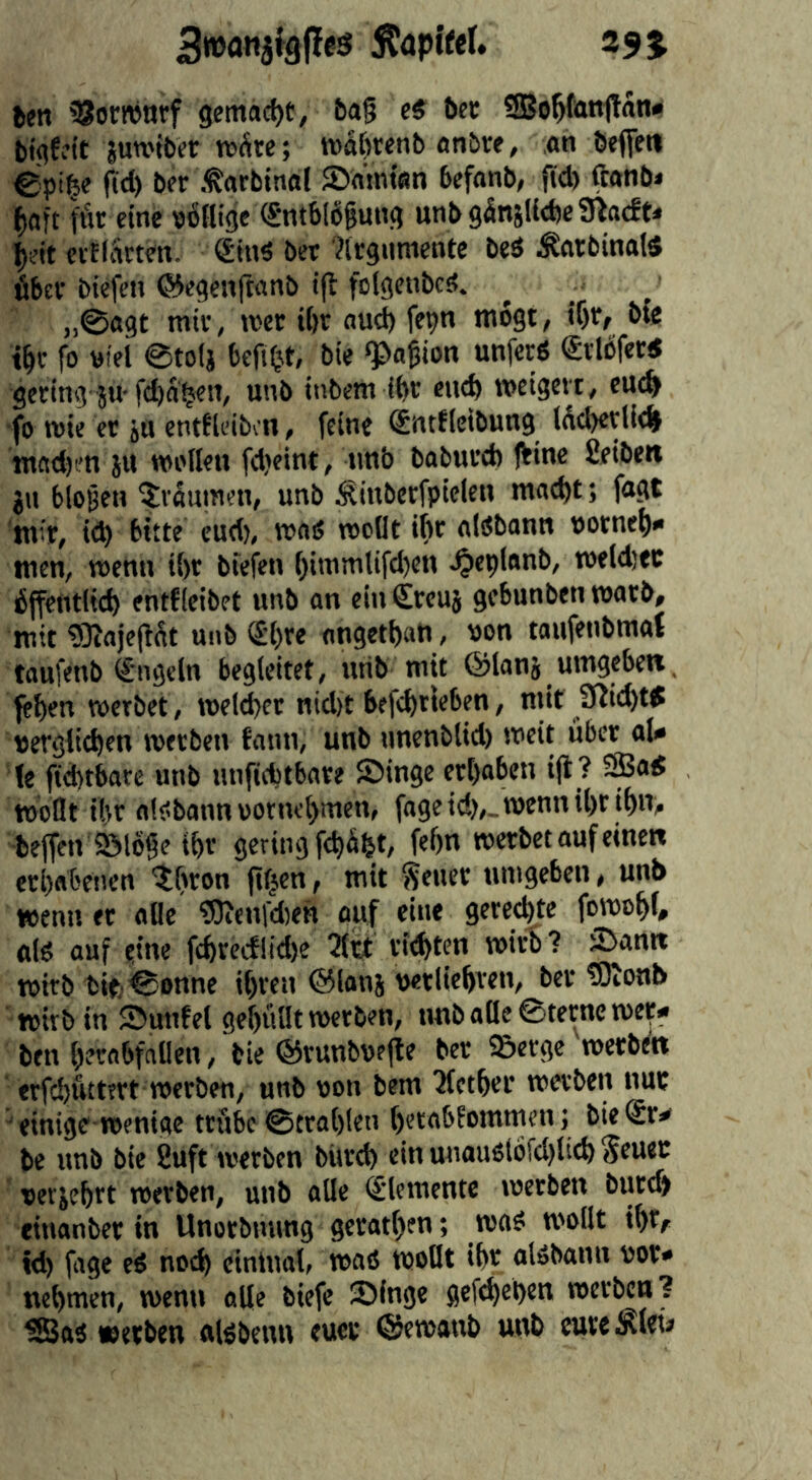 Äapjfel. 29% ben ^orronrf gemacht, bag c$ bet ®o^fan1tan« bigWt juwibet tt»Sre; tt)ä[)tenb anbre, an beflett ©pige gd) ber .tarbinal JDatntan befanb, fid) ftanbi f)aft flit eine pbflige (Sntbibgung unb95njUd)e9lacfe< ciElarten. Sin« bet ?lrgumente bed Äatbinal« fiber biefen ©egenjtanb t(t folgcnbcst. „0a9t mir, tv'cr tfir and) fepn tnogt, i()t, bfe t^r fo tttel @to(j befUjt, bie «pagion unferd ®rlcferd gering }u-feba^ett, unb ttibem (fir eu^ naeigevt, eu^ ■fo rote er ju entfleibcn, feine Sntflcibung lfid)ctUd> tnadj ’tt ju wollen fd>eint, imb baburd) jbine fieiben ju biogen ^räumen, unb Äinberfpielen mac^t; fagt tnir, ic^ bitte eud), road rocOt ifir aldbann porne^)* men, roenn tl)r bfefen f)iinmlifd)en ^eplnnb, roeld)ec fiffentlic^ entfieibet unb an einCrcuj gebunben roarb, jutt ?0?ajegfit unb ®l)re angetbati, pon taufenbmaf taufenb €ngeln begleitet, urib mit ©lanj umgeben feben werbet, roelcber nid)t befebrnbf«/ mit Sftit^ttf perglieben werben faun, unb ttnenblid) weit fiber aU !e fid)tbare unb unfidbtbare Singe ert)oben i(i ? 5Sad wollt iltr aldbann potiu'bmen, fageid),_TOennil)ril)n> bejfen Sölbge tfir geringfd)4t, fefin werbet auf einen erbabenen Citron fifjen, mit Setter umgeben, unb wenn er alle 5)ienfd)eH auf cine geredete foroobl# aid auf eine fcbrecf!id)e 2ltt riebt^n wirb? Sann wirb bife0onne ibren ©lanj perliebven, ber tOlonb with in Sunfel gebullt werben, nnballe0terneroct« ben bernbfnllen,'bie ©runbpejle ber Serge werben erfebuttert werben, unb pon bem ?lctbei’ werben nur einige wenige trübe 0trab(en betabfommen; bieSr^ be unb bie 8uft werben biird) ein miaudlofdjlieb Sru*'^ perjebrt werben, unb alle Elemente werben burd) eittanber in Unorbnung geratben; wad wollt ibtf id) fage ed noib cinlual, wad wollt ibr aldbann por* nehmen, wenn aUe biefc Singe gefd)et)en werben? Älöbcuu cuci* ©ewaul) uub