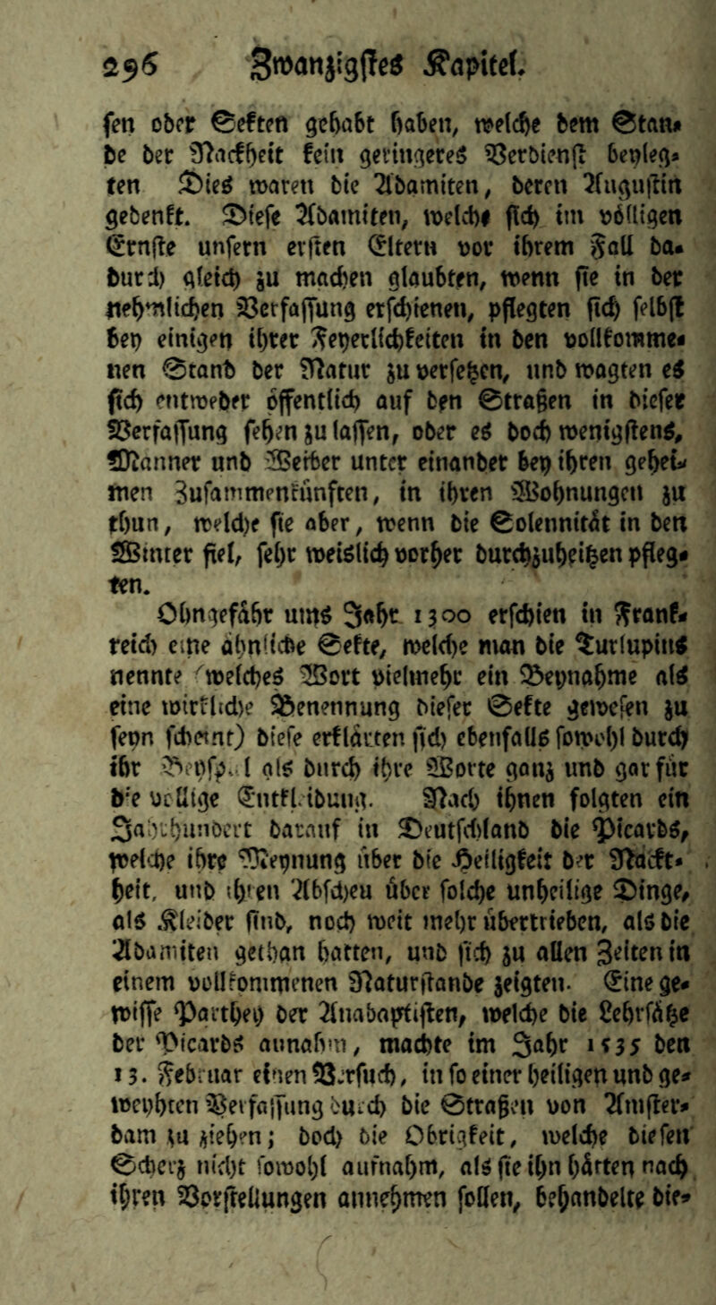 25^ ÄaptfcL fen ober ©eften gehabt haben, welche bem ©tan» be bet 3?acfhc«t fein getiugeteS i8er&ien|t benleg« ten 35ieö waren bic Tlbamiten, beten 3fugu|lirt gebenft. 5>tefe 5(bamiten, welch» (Ich h« »öfligen (£rnite unfern erften «Jltern vor ihrem '^all ba. butd) gleich ju machen glaubten, wenn fte in ber ttehmlichen Sßcrfajfung etfehienen, pflegten (ich felb(l bep einigen ihwr ^eperlichfeiten in ben nollfomme« nen ©tonb ber fOatur iu »etfehen, nnb wagten e^ fleh entwfber öffentlich auf ben ©tragen in biefet ü^erfaffung fehen ju laffen, ober ei bo^ wenigflenö, Scanner unb JBetter unter einanber bep ihren geheü Wen Sufammenfunften, in ihren fSJohnungen ju thnn, weldje fte aber, wenn bit ©olennitit in ben Sßmter fiel, fehr weUlich vorher burchjuheihw pfleg* ten. OhngefShr utnß 3«hr 13°° erfchitn in Sfronf* reid) eine dhnücbe ©efte, weid)e man bie ^urlupiu« nennte <welcheö ®ort pielmehr ein S&epnahwe aid eine witflid)e Benennung biefet ©efte gewefen )u fepn febetnt) biefe erfIdrten jtd) ebenfaüß fowi'l)! bur^ ihr 3*>i pfp, l als: bnreh ihre SJorte ganj unb gar für b‘e ueßtge (Jntfl.ibung. Sßach ihnen folgten ein Sa'o'chnnbert barnnf in 25eutfd)(anb bie ^icarbd, welche ihre ^epnung itbet bie ^eiligfeit ber 3bactt* heit, unb sh' tn 'ilbfd)eu fiber folche unheitige Singe, «Id Äleiber finb, noch weit mehr fibertrieben, als bie iÄbamiten gethgn hatten, unb lieh ju allen feiten in einem »ollfommenen S^oturfianbe jeigten. (Sine ge» Wiffe Sgtthei) ber Jlnabaptiflen, welche bie Sehrfäh» ber SicarbS aimafvn, machte im 3®hr '»35 ben 13.5?ebi uar einen SS.rfuch, in fo einer heiligen nnb ge» wephten^JerfaifungbUid) bie ©tragen von 2lmfl«r» bam tu iiehen j bod) bie Obrigfeit, welche biefen ©cherj nidjt fowohl aiifnahm, als fte ihn hfiftm nach, ihren 58orfteliungen annehmen feilen, hehnnheltt btt»