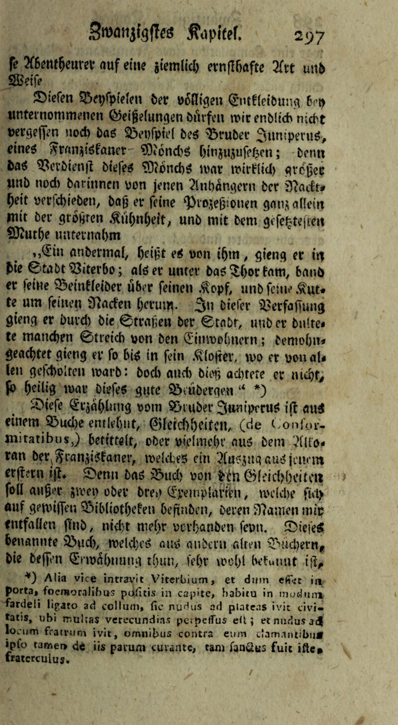 fe3f6fiitNw auf eine licmlicl) evnfIBafte 2ftt uit5 SSeif? ©iefeti S&rt/piefcn 6er offligeii (Jiufletbunii 6(>t> unternomitiJiicn (^ei^flunocn öfivfcH mir enbüch nicbt »ergefjm uocp bag S&et)fp[d brg 'Tiruber Suniperug, fineg ??rftnj!gfancr ?0ibnd)g Oinjujufe^on; brnn bag 93crbim|l bkfeg ?0?ond)g mar mirtiid) gvcjlec jinb nod) barhincn oon jmcn 2lnt)angcrn bcr 32actt<. ^eit »frrd)ipben, bag er fctnc ‘JJiojegionen gatij allein mit ber grogrcn Äü^nf)eft; unb mit bcm gefc^-teften SJJutge nnteitmbm ,,€in anbcrmal, ^cigt eg oon i^m, gieng er m bte 0tabt?8itcr6o; alger unter bag ^()or tarn, banb er feine Q^eintieiber über feinen Äopf, unb feine .i^ut. te um feinen 32arfen [jevum. 3n biefer aScrfoffung gieng er buvd) bie ^tragen bcr ©tobr, unb er bnltc» te maneben 0ticid) »on ben (TinmoOnern; beniobn« geachtet gieng er fo big in fein .^(o)ter, mo et pou ati fen gefcbolten marb*. bod) aueb bieg ad)tetc er niebf^ fb heilig mar Diefeg gute ^iübergen “ *) j.Diefe Srjahliing ooin Söiubev Suniperug i|l aug einem 9!>ud)e entlehnt, ©fetchhftfcn, (de Coni'or- jnitatibus,) bctittclt, ober pielmehr nug bem ('(ll'o* ran berj^ranjigfaner, melcbeg ein 2[ugjiigaugjeut'm erftern i|i. Senn bag iönd) «on Hh föfeid^heittu foil anger äivet) ober brei.) (fpeinplariCii, n>eld)e fiit> auf gemijfen Sbibiiothcfen beftnben, beten 37ainen mip entfallen (t'nb, nid)t mehr oerhanben fenn. 25icie« benannte Sind), meld)cg nug anbent ölten S^ucbertij bie beffen Stmühnung thun, lehr mehl befunut ig, ■*) Alia vic^ intra^'it Viterbium, et dum cii’ert ia porta, foemoralibus ptifitis in capite, habitü in inoduj-nt fardeli ligato ad colium, fic niir^us ad platens ivit civi- tatis, ubi mulras vcrecundias perpeflTus eii; etnndusadl locum fratinim ivit, omnibus contra cum clamnntibuÄ ipfo tarnet» de iis pavum cuvaiuc, tarn fan^us fuit ifte* fraicrculuj.