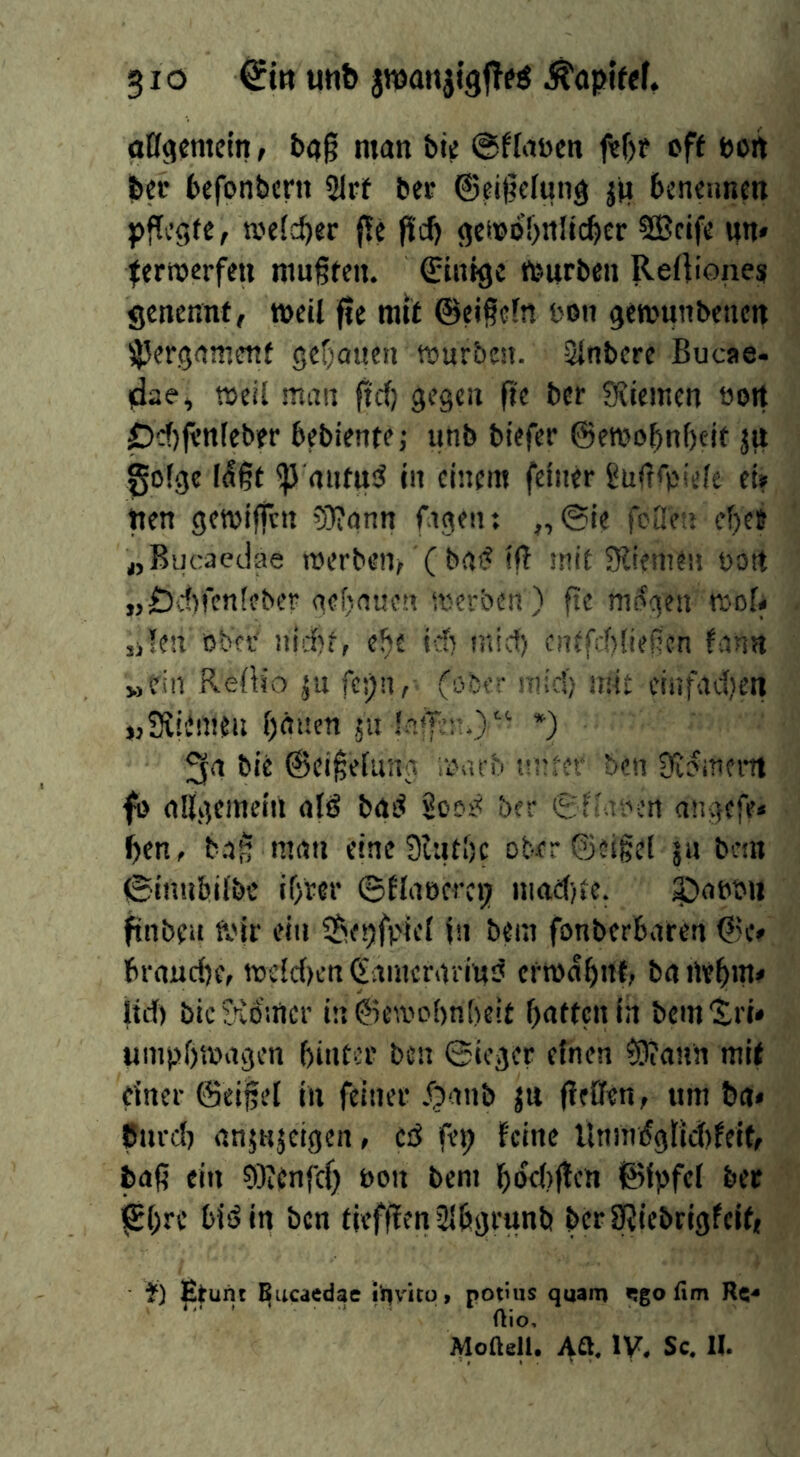 affgemein, &aß man bie ©ffaöen ftf)ü eff bort feer befonbcni 21rf bet ©eigefung jti bcncunett pffcgfe, mefc^er f!e pd) gei»öl)ttltcbcr SBtif« un* ternjerfm mußfeii. ©tntgc teiirbcii Rertionesi genennf, weil fie rail @ei§ffn I'on gewunbenen iJ5eröajT!fttf gcf;auen würbe». Slnbere Bucae- rfae, weil ma» fid) gegen fie ber SRiemen öoit pdjfl’nleber bebiente; unb biefer ©ewo^nbeif jti golge l(56t ^ aiitud in einem feiner guirepiele ei? pen gewiften 5L»?ann figeii: „ @ie foOen ef)ee werben^ ( ba«? if! intl Sliemeu bott „Ddn’enfeber gef)a«o» werben) fie mt^gen wol# jjlen ober iiid)i, e^e id) mid) cnefd)!ießcn fann „ein Refh'o ju fes)»,^ (ober mid) mie einfadien »Siiimen bauen 511 !.nfTi;n.>“ *) 3a bie @ei§elung iDarb nnfet* ben Sfijmeitt fi> allgemeai atö baö ber Sf'.u’en angefe« pen, b.a^ man eineSlutbc obfr©e!|e[ jn bem ©inubilbe iprer ©flaecrct) niad)le. ^aPbii ftnbfii Wir ein $)f!)fpief I» bem fonberbaren ©c» brnuepe, wcld)cn (Jamcrarinsj erwapiTt, ba tlebin* ltd) bic Kölner in©ewobnf)eit patten in bcm'tri» uinppwagen bintcr ben ©ieger einen ?9?ann mif einer ©eijSel in feiner .^'^ab ju flfffen, ttm t»a« Curd) anjKjeigen, cd fep feine Uninöglidtfeif, baß ein 9)?enfcp bon beni pöcbflen ©ipfcl ber ^pre bid in ben tiefflenSlbgrunb berSRiebrigfeip f) Etunt ^ueaedae i'nvito, potiiis quam «!go fim Rc-* Rio, Moaell. Aa. IV, Sc. II.