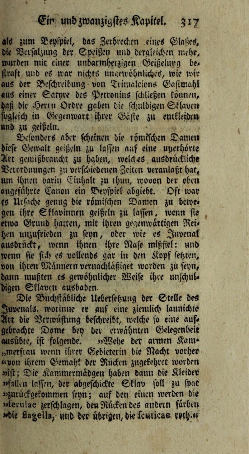 0'r» 3*7 a(ä sum SSe^fpicI, b«5 Sei'&i'ccten ritu’S ©IfljM bie SGcifaljimg feer €:pc’ii5ctj mii& t)frctld(f)cn mf()p, warben mit einer unbarinljeijigen ©cißelimg be< (xvflft anb ei ivar niel;tä HniU’Wc^nlicfecS, wie wir flu« ber SSefebreifcung von ^linwlcionei ©oftmo^l «aä einer @ön;ve bcS <PftrcniaS fcliüegen tonnen, bic .ijevrn Orbre gaOen bie fd)iilbigen 0fkvcii füg(eicl) in ©cgenwait l^rcr @öile »u cntEIe^o »nb äu fjci^cln. Sjefonberö ft6cr je^etnen bie vpmifdjen JDameu biefc ©ewfllt flctgelu äu lafFen naf eine a|)ert)6rte 3trt seniiijbiöaci)! ja [)a&en, welitetf «iiöbriictlidje SJeterbnangen 5u vcvfdticbenen Seiten aevanla§t tjaf, am il)neu oarin 5ini>alt }u i()un, wooon ber eben ongefiibrte Cniion ein S?>epipiel abgiebt. Oft wor f5 Utfiid)e genag bie römifeben Samen ju bewe» gen if)re ^flnvinnen geifein ja lajfen, wenn (ie etwa ®ranb hatten, mit ifren gegenwärtigen 3tet» f;en uajaftieben ja fepn, ober wie e< 3»wenat ouöbtfirft, wenn ifnen tfte iVlafe mfffiel: unb wenn fie fid) ei voKenbö gar in ben ibpf festen, von il)ven tCidnnevn vetna^ldfiget worben ja feijn, bann muften eö gewofntieher SBcife ifee unfd)nU bigen ©flaacn aupbaben- Sie Sa^ftüblicfc Ueberfefung ber ©teile be4 SuvenaliJ, worinnc er aaf eine jiemlid? laaniebte 5rt bie 93crwüftang 6efd)rei6t, wctdje fo eine aaf* gebraebte Same bep bev etwdt>nten ©elegcnbeit ivaPabte, ift fetgenbe. »®el)e bei* armen ^am» „mcrfiaa wenn ihrer ©ebictcrin bie IRai^t vorher «von ihrem Qiemohl ber Staden jngefehrct worben «ift; Sie Äammermabgen hoben bann bie Kleiber «fallt n laffen, bet obgefd)icEte ©finv foH ja fpat j’jaracfgetommen fepn; oaf ben einen werben bie «lernlae jctf(t)lagen, benSificfen beö anbetn fdrben «bie fla|elU, wnb ber öbrigen, bie fcnticae ppth-«