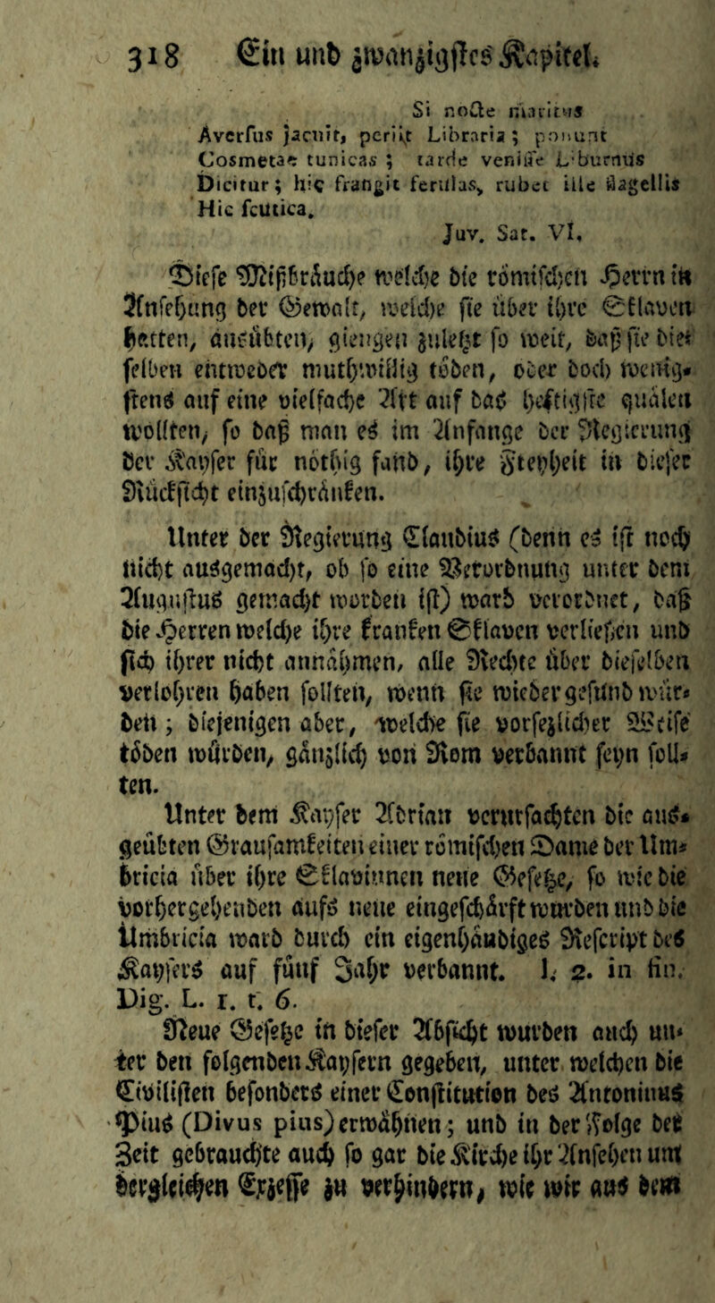 Si nocle nitivitws Avcrfiis Jaciiit, periiyt Libraria ; po))unt Cosmeta#: tunicas ; larde veniwe jL'burniis Dicitur; hic frangit ferulas^ rubec ille äagcllis Hic fcUiica, Juv. Sat. Vi, $Sicfe ?9lt(56räuct)f wsldjc bte romtfcljcn ^crrn tt» Sfnfe^ung bec @enja!t, rodd[)ü jte übsv i()ve lauen gifteten, ßU£!iibtcn> gisügeo jiikf^t fo rocit, bapfi'’’ felbm chtrocöet mut()'.»iaig teben, occr fcoeb roemg. ften« aiif eine uielfacbe ^l'tt oitf fcßß beitigfre giiülen tvöllten^ fo baß mon e^ im 3lnfnnge ber 5lcgicaing Öcf Äagfcc füt notbig fanb, i^te tftetibcit in bie)Vc Siiiifftcbt etnänfebvätifen. Vinter ber Slegieviing Slanbiuö (benh ca ijt neeb liicbt auägcmod)t, ob fo eine SSetorbnung unttr öeni 3(ngiitVuS gemad)t roorbeti ijV) warb metbnet, baf bic^^errenn>eld)e if)re franfeti ©flauen verüelifii unö Pd) if>rer nicht annai>men, alle 9ted)te über biefelben verlohren hoben foil teil/ tuentt fte roiebergeftlnbmür» bet»; biejenigen aber, ioeld)e (le »orfeilidier 9i'cife töben tußiben, gänjlicl) uoti 3iem verbannt fei;n foil» ten. Unter bent tapfer 2(fcrtnn verntfaihten btc and* geübten ©raufamf eiten einer tomifdjen Same ber lim* bricia über i()re ©flavinnen nette ©efe^e, fo mic bie vochergehenben aufd neue eingefdsürfttvnrbennnbbie llmbricia marb bureb ein cigenhanbiged Slefcrivt bed Äavferd auf fünf 3ohr verbannt, l,- 2. in tin. Dig. L. r. t. 6. fßeue ©efehc itt btefer Jfbficht würben att^ mt» 4er ben folgtnben.JSapfetn gegeben, unter welchen bie <t[iVili(Ven befonberd einer €on|Vittttion bed Sfntoninud ^iud (Divus pius)ermähnen; unb in ber (folge beV Seit gebrouchte auch fo gar bieiKird)eihr 3tnfchi’uum( bereifi^en fjcjefe ju «er^inhrrn^ wir wir and brtd