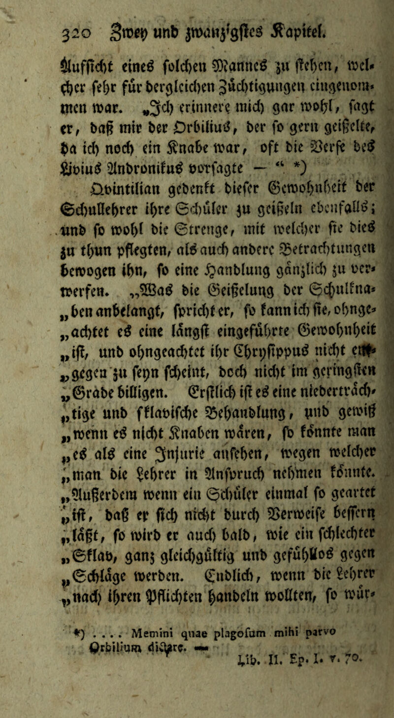 $lufftd)t eineö foldjen 3)Jattnc0 j!cl)cn, ivel- (^cr fe^c fur bcrglcidKn 5«cI)tigun9CW ciugeivom. tuen war. criiiner? raid) gnr wo^l, fugt er, baß mir ber Drbiliud, ber fo gern geißelte, t)a id) ned) ein Änabe tvar, oft bic SJerfe bei? Sioiuö 2lnbronifuö ootfagte — “ *) 0ointilian gebenft biefer @eraol)nf)cit ber @d)une&rer iljre 6d)uter ju geißeln ebenfaü'» 5 «nb fo too^l bie ©trenge, rait tveld)er fie bied jtt tf)«n pflegten, aWaud)anberc 55etrarf)tungen bewogen ibn, fo eine ^anblung ganjlid) ju oer* toerfen. „?Saö bie ©eißelung ber ©<^ulfna» „benanklangf, fprid)fer, fo fttnnid)fle,of)nge=> „ad)tet e5 eine (angfl eingefuOrte @e»ool)n^eit „ijf, unb obngead)tef il)r Gbrpftppud nid)t e# ,, gegen ju fepn fd)cint, bod) nid)t im geringfUn „ ©robe biöigen. ©r(f lieb ifl e^ eine niebertrod)» tige unb fflooifcbe SSebonblung, ynb gtw'Ö „wenn eö n|d)t Knaben waren, fb fonntc man ,,e^ ofö eine oufeben, wegen weld)er ^,raan bie ^ebrer in 3lnforud) nebUien f^nnte. „?lu6erbera wenn ein ©d)üler einmal fo geartet baß ep (Id) nid)t burcl) SSerweife belfern „laßt, fo wirb er and) halb, wie ein fd)led)fee „@flaö, ganj gleid)gßltig unb gefü()ttoö gegen ,,©d)l^ge werben, (gnblicb, wenn bieSebrer „nad) Ihren tpßid)ten huttbcln wollten, fo wur* ♦) .... Mecnini quae plagofam Qrbilium «m l\h. mihi parvo II. Ep. I. r. ro.