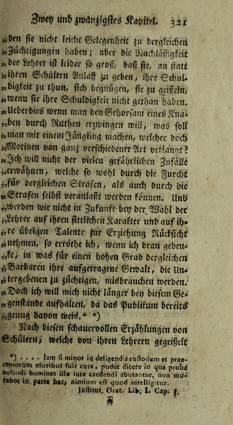 jjben ft'e ntd)( Rid)f ©cicgenfjfit jm ^cr9^cic^)cti nSuc^i'igungeti fjaberi; aber bic Dl'rtcbla^igfcif j,5>er 8e()ffr if! feiber fo grog,, bag fie, an <}a(f ©cfjuUni 3inl«g jij geben, i&re ed)iiU „bigfeif ju tf;un, gd) bcgnfi^en, ge jn Q^igeln, ijttjenu ftc jf>re ©d)ulbigfcit !nd)t getgan öaöctn »Uefcerbied raenn man ben ©egortatn eine^fnai „ben bnrd) SUttgen erjtbingcn roiK, nja^ foß ijinannitt elnem3utigling niad)en, wcfdjer beeß j,®0iodben ban gni!| bcrfdjiebener ?(rt beHangf ? i.3d) win nid)t ber bielen gcfdf)dtd)en gafdße ^.erwdbnen, welcbe fo wobi burd? bie gurd)t i,fi1r bergletd)en ©trafen, alö and) bnrd) bie »©trafen fetbg bcranlagt werben fonnen. Unb ^,werben Wir nidjt in 3ufunff- bep ber 20al)I bee „Sebrer atif igten gttitcbch 3?arafter nfib auf ib- »re übrigen Xafente |ur ©rjiebiing Siucfgd)C jjiiebinen, fo errdtbe tdj, Wenn icb brati geben»* ^,fer in wad fdr einen bbben @rab bergfeid)ert jTjBarbaren ibre aufgetragche ©ewalt, bie Un^ »^tergebenen ju jncbtigeii, nndbraucbeit werben.' ,)S)ocb id) win mid) niebt langer bei) biefem@e* „genganbe aufbaitert, ba bad ^ubfitunt bereifd genug bobon Weid. * ») 3?ad) biefen gbauerobKen ^rjdbtungen dort ©^ulerri/ weifet bon ibren Sebrern gtgeifcff . » lam n minor in deiigend'seuftodum et pras- cfcprdrtifn moribus fiiit cura > pudeit dice^e iri (jiia prob^ ^fandi homines illo iure caedendi äbutaotur, non mo- ^bot in parU bac> nimium eft qüod iritelligltur. Inftitnt, Örac. Lib^ I* Cap; i