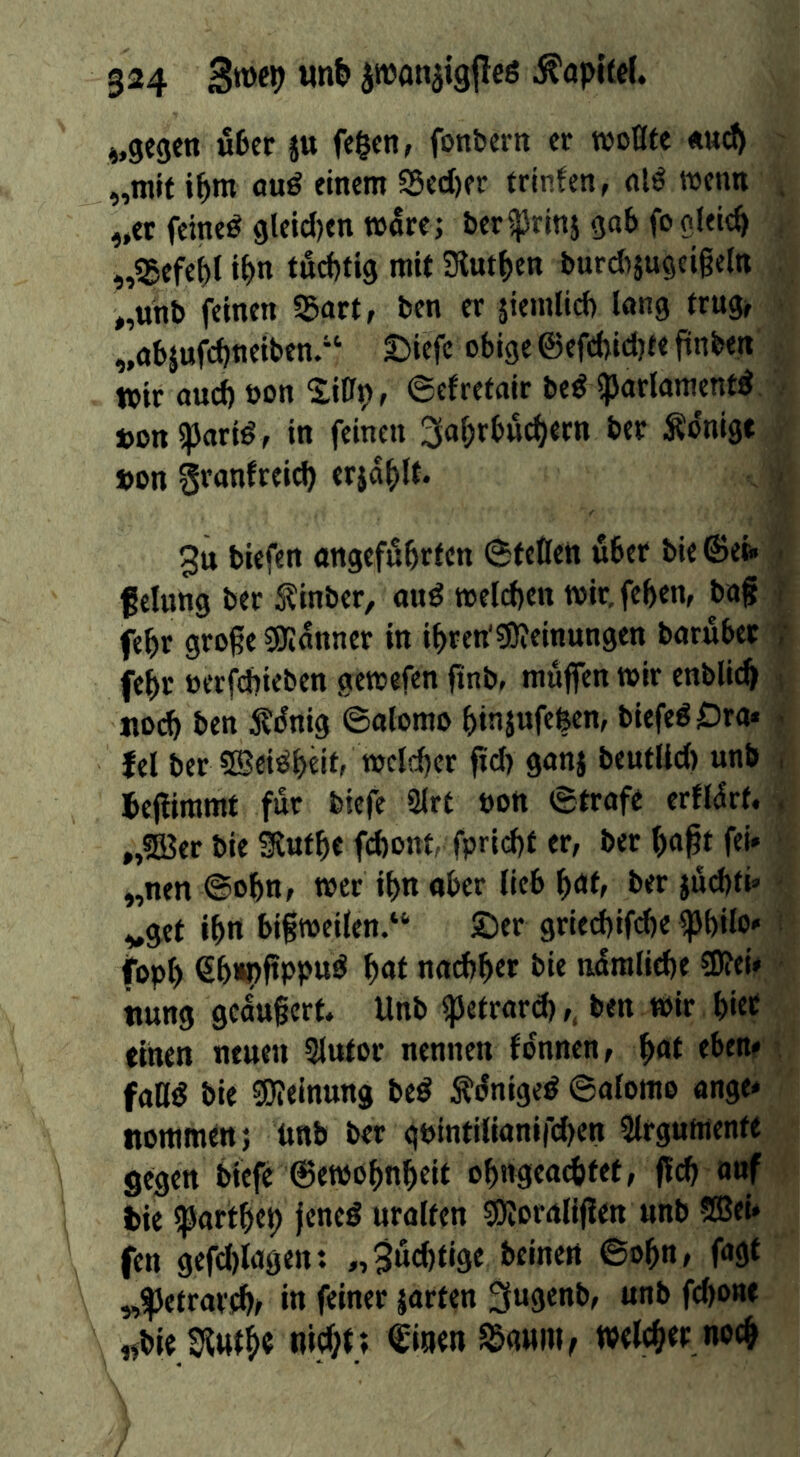 «6er ju fe^fti, fonfcern cr woBte ««d) „mit i^m auö einem 95ed)er trinfcn, nl^ wenn „et feinet gleid)en t»^re; ber^rinj ga6 fo gleich „5Befef)l i^>n tud)tig mit Siut^en burd>}ugcigeltt „unb feinen SSart, ben er jieinlid) lang trug» ‘ „objufd)neiben.*‘ 5)iefe obige ©efdjidjee ftnben • toir and) bon ©efretair beö Sparlamentd - Don ipartö/ in feinen Äonigt Don granfreid) erjaplt. 3tt biefen angeföbrlcn ©fetten übet bie©eb> f clung bet ^inber, auö meld>ett wir.feben, bag t febr groge SJIanncr in ibren'SJieinungen barübet febr etrfd)ieben gewefen gnb, muffen mir enbli^ «0(^ ben Äünig ©alomo binjufefeen, biefe^Ora* ^ fel bet ©ei^beitr njcli^er gd) ganj bcutlid) unb , Jegimmt fur biefe 2lrf bott ©trofe erfl^rf. , „5Ber bie SRufbe fd)onf, fprid)f er, bet gogf fei» „nen ©ogn, met il>n ober lieb got, bet jüd)ti» ■ „gef ibrt bigweilen.“ ©er griecbifd)e Igbilo» fopb €b«pgbpud baf nad>ber bie nümlicbe SPei# tiung geaugerf* Unb ipefrard),, ben tbit bic^ einen neuen 3lufot nennen fonnen, ^at eben» fattd bie SKeinung be^ Äünige^ ©alomo ange» nommen; nnb bet qbintilianird^en 2lfgumen« gegen biefe ©emobnbeif obngeodifef, gcb o»f t)ie Ißartbeb jeneö uralten SKoraligen unb ®ei» fen gefd)lagen: „3üd)fige beinen ©ogn, fagf „^etratfbf in feiner jarfen 3ugenb, unb fd)one «bie welcbet nocb