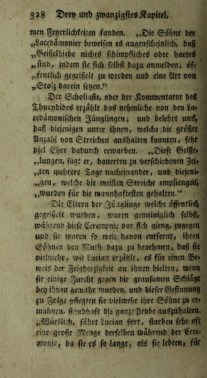 nicn ^i^crlid)t(itm fnnljcit. „©le ©t)6ne bee ,)8accbamonier bcwelfen eö «u^enfdjeinücbf bag „0et§el()iebe nid)tö f4)!mpflic()eö obec barteS „tlnb, inbem fie fid) fclbj! baju nnnielben, of» 5,fc»tlid) gcgetgclf j« tpccbeu unb eine 2lrt eow ,>©fo'ä bardii fe^en.“ £)er @d)oIia<?e, ober ber Äommentafor beÄ S.f)ucpbibe^ «rjaf)lf baö nc[)mlid)e eon ben £<t» fcbamontfd)ett Jünglingen; unb belebet baß biejenigen unter t()nen, toefebe bie größte ^njabl t)on (^trelcben gn^bnlttn Jonnten, febt b|el <£bre bnbureb erwarben, „©tefe @ei?e» „luugen, fagt er^, bauerten ju berfd)iebenett 3d* „ten utebrere Sage nadjeinanber, unb biejent* „gen, weSebe bte racijten €trei<^e emplieugcif, „Würben für bie raannbafteflen gehalten.“ £)ie (Edtern ber Jünglinge wcldje ojfentli^ gegeißelt würben, waren gcineitnglid) fclbfl, Wabrenb biefe ^'eremonie bor ^'d) gieng, jugegett unb fic waren fo weit babon entfernt, tbren iScbnen ben ^Xutb baju ju beaebnten, baß ße £>icln]cbr, wie i:iicia!i erjobltr ed für einen Se* weis' ber geigber^igfeit an ibnen bieften , wenn ße einige g-urd)t gegen bie graufamen ©ebfag« bet; ibnen gewähr würben, unb biefer ©eßnnung ju golgc pfH’gten ße uielmebr ihre ©ohne ju er» mabnen, ßgnbbaft bis ganjei^röbe auSjubalteit. j.öBui'fliid), fahrt £ucian fort, ßarbcn febr oft fine große 0?ienge berfelbeu Wabrenb ber '€ere» Ufonie, ba ße tf fo lange, glB ße lebten» f«r