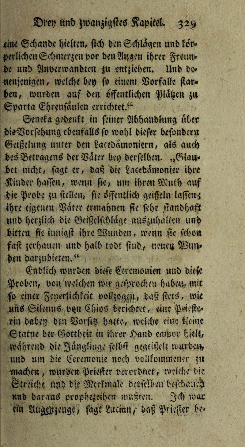 litte ©cf)(inbe bieffcö» ft^) ben ©t()laqcti unb Uv* |)ctlid)en0d)tt!crjcut»or beitiMitgcn l^rer greuti« be unb 5inöermanbtcn |u entjicben. Unb be» itenjcnigen, tt)e!d)e bc^ fe einem SJorfaCfc ^ac» ben, tviivben auf ben b'ffentficben ^f^^cn Ji» ©pqrta S()renfaulcn errichtet.-* ©enefa gebenft in feiner 2lbhn»blung ute« bie^orfehung ebenfalls fo tt»oh( biefer befonbertt @et§e(ung unter ben Sacebamoniern, aB auch beiJ^etragenö ber2>atcr bo) berfefben. bet uid)t, fagt er, ba§ bie SaCebanionier ihre Svinber haffen, wenn fte, um ihren 5ö?uth auf bie <brobe ju fteflen, fte dffentlid) geißeln ialfcn-j ihre eigeneu Später ermahnen fte fehr feanbhaft «nb heejüd) bie ©cifjeifdtrage au^juhaifen unb bitten fte innigfi ihre SBuuben, metin fte fdtost faft jerhauen unb halb tobt ftnb,, netten 5iSnni* ben barjubieten.“ Cnbtid) mürben biefe Ceremmrien «nb tiefe .groben, bon ivekhen mir gefprodten haben, mit fo einer gei)er{id)feif boflso0e|i, tagfiettJ, mie .«h^ ©iiemi^ b^n (ihio{> berid)fet, eine rin babe!j ben öorfifj hatte, meid)« eine feine ©tatuc ber ©ottheit in ihrer .^anb empor hielt, mahvenb bie 'Sunglitige felbfi gegeißelt UHtTfee«, «nb um bie €eremonie noch bcllfommener jn machen, mürbe« i}3rie(!cr bererbnet, wefdte bie ©treidle «nb btt 9'?erfmale betferbeu befchaue^ nnb barand prophejeihen m«§ren. ein 2Ui0|i?jeage/ fagt §acian/ baf ^riefler be»