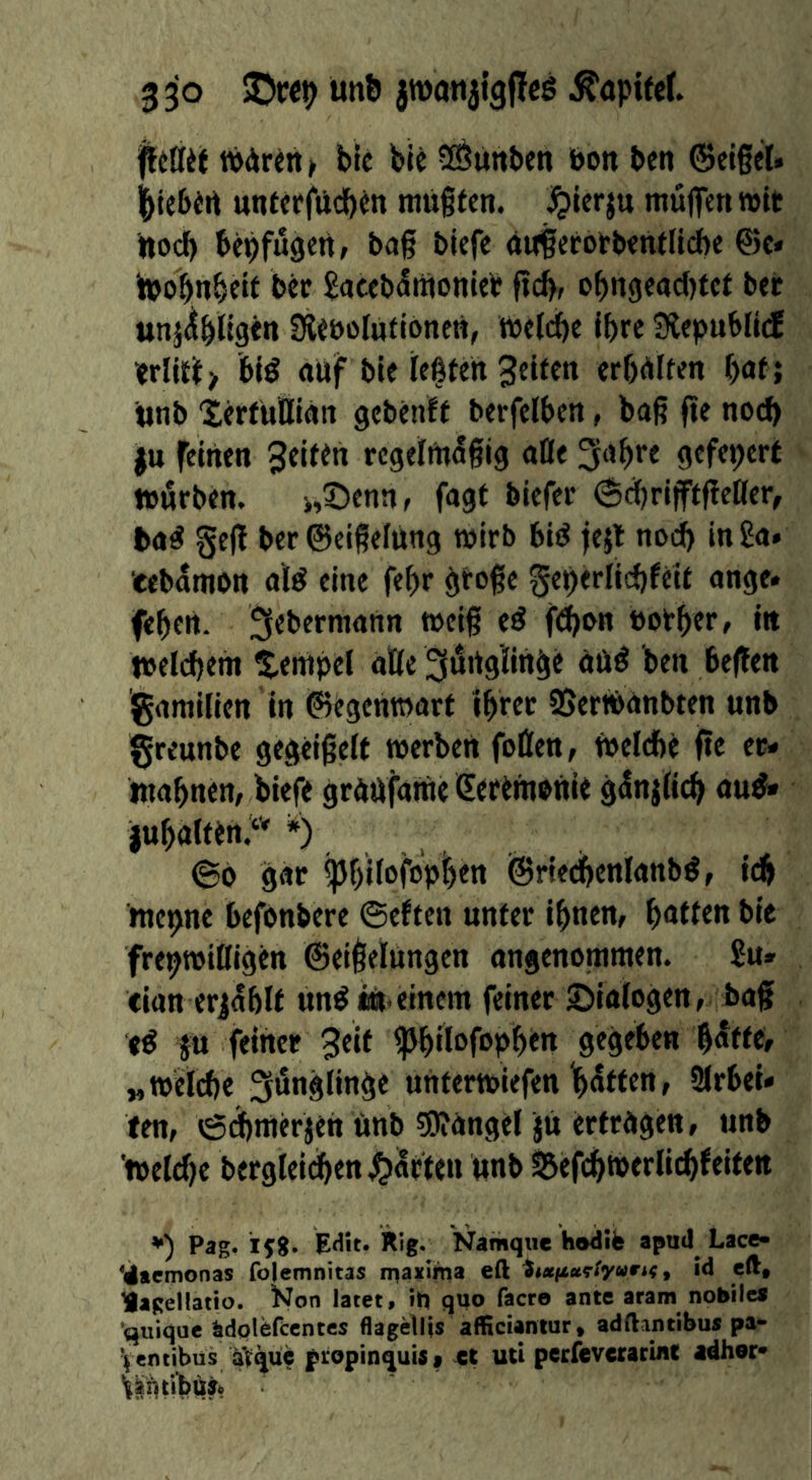 wArin> bic ble 5Öüttben bon ben ©elgel. ^lebirt unteffücb^n muffen, ^ierju muffen »it ilod) bepfugen» baf biefe ouferofbenfltcbe @c» tooffnbetf bec ^nceb^tUonleP fid), obn<je«d)tef bei; unj^bligen fReboIUtionen, melcffe ipre Siepublicf bl^ auf bie teßfen Seifen erffUlfen paf; unb 'ierfUBIän gebenff berfelben, bof ffe noch i|u feinen Sfif^« rcgelfn^fig alle ^apre gefeperf »urben. >,X)ennr fagt biefer (ScprifffffeHer, ba^ geff ber ©eifelUng mirb bid fejl nod> in £a. eebdmon a'ld eine fepr öfofe geperlicbfeif ange. feffen. Lebemann weif ed f^an bother, in tbeldjem Stempel aöe ^dugiin^e UUd ben beffen gamilien in ©egentoarf ibretr SJertbänbfen unb greunbe gegeifelf »erben foßen, tbelefte ffe er- mahnen, biefe grUUfarae ßeffmbUie ffdnjlicb and» iubalffrt.‘’' *) , , <Bo gar ipffitofoph«« ^riedpenlanbd, i4 mepne befbnbere ©eften unfer ihnen, hufffu bie frepmißigen ©eifelungen angenommen. £u» cian erjdhlf undm einem feiner Dialogen, baf ed fx feiner 3«^ ^hßofopihtu gegeben hdffe, wWeldje 3wng(i«ff< unfermiefen Ihdffen, 2lrbei» ten, ©dhmerjen Unb 5)?angel jU erfragen, unb tbeldje bergleidhen Raffen unb P3g‘ EHit. kig. Namqiie hodife apud Lace- ^iacmonas folemnitas iriaxlma eft ^««/xaef/ywri^, id cft, lagellatio. ^Jon latet, it) quo facr© ante aram nobile« quique ädplefccntcs flagellis afficianiur, adftantibus pa«» Ventibüs atqüc piopinquiSf ct uti pcrfevcrarinc adher»