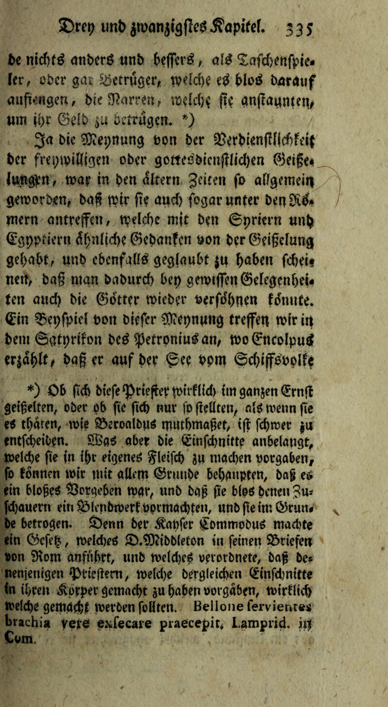 5Dre»> imt> jwan335 te nidKö attbcrß unh bejfcrg, öI^ Safcfcmfpie* ler, obcv gat Betrüger* iveldK Hdö barmif aufii«ngeu, bie3?orr«n, nsdd)^ ft? gn(iamiUn/i wm i^r @e(b ju betrugen. *) Me 3)ie);nung tjon ber 2jerb|enfTlid)ft'i{ ber frei;ivi8{gen ober gotteöblcnjtIj(^en ©eife« limg^n , tt5at in ben <5ltern 3e>ten fo affgeniein geworben, bg§ tPir fte aud) fogar unter benSi^» »nern antreffen, welcbc nt|t ben Spriern unb €gpptiern ^Md|d)e ©ebanfen »on ber @ei§elung gehabt, unb ebenfuflö geglaubt ju bnben fcbect nett, bag man baburcb bep gewtflren@elegenf)eu ten aud) bie ©btter wieber »erfbbnen fdmite. (Ein ?25eprpie( bon biefer COftepnung trejfen wir in bem @afprifon bed ipetroniud an, too ^ncolpud tr|dbl(/ bag er aufber ^ee »pm ©d)i(fd»plfe *) 06 g(b btefeg>rlefiept»n'f(id) im gattjen (Srnjl geigelten, ober ob fie geb nur fp ftellten, nlo wenn ge eo tbaren, n>(e Söetonlbu« mutbntagct, tg fepwer |u entfdbeiben. S’oO aber bie ©nfebnitte anbekngt, toelcbc fte fit fbr etgeneO f Ictfcb ju ntact)en »ergaben, fo fonnen wir ititt adfttt ©rtttibe beboupten, bag e6 ein blogeO SJotgebeti t»ar, unb bag ge blpo betteti Ju» fd)auern etn§jirnbtpert»pvmatbten, unbgeimörun« be betrogen. SSenn ber tapfer ^ontmobuo maebte ein ©efe^, weldteö ©.tOJtbblefon in feinen S&rtefen »on Slom anftigrt, unb n)eld)e^ »erorbnete, bof be» nenjenigen ^ftegem, n)e(d)e bergletegen (Einfd)nttte (n tbren ^prper getnaept ju paben »orgdben, toirtiieb toeltpe gemgebt werben foHtcn. Belloiie fervient«« brachia yejte exfecare pradeefit, Lamprid. iiif Com,