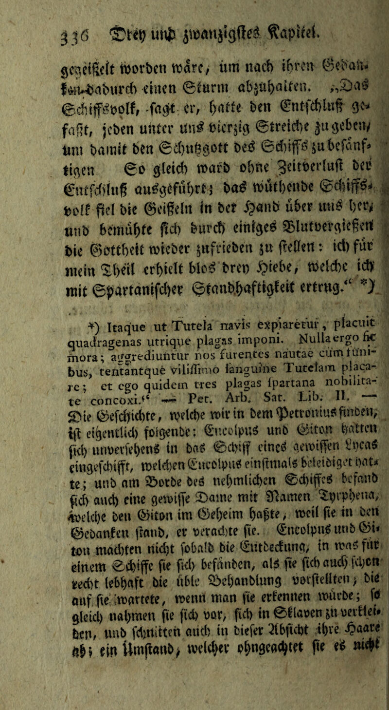 ^^6 jwmiiigffrö ^apUei. gcaeifeJf tpovben Ware/ iiitt noef) ibreu {«vUaburd) «inen @eurin abju^airen. ©cinfftlnoif, -fnöit: er, f)rt«e ben ®ntfd)XKf gis faßt, jeben unter Un^ nierjig @treid)e ju geben/ um bainit ben ©dinftgott besJ ©d)tp5ubcfimf» • tigen ©o gteidf) warb ohne Beitberluft bcu . entfcfjinß ou^g^fubrt 5 ba# wutbenbe ©cijip* uolf fiel bie ©eißeln in bet ipanb übet un^ ber/ f utib bcinübtr f^d) bureb einigeti SjUitoergießert | bie ©bttbelt wieber snfrieben ju fteilen: icl) für inein'Sb^'d crbielt bW^ bren .^iebe, welche icb ■ mit ©parfanifd)et ©tanb.bnftig^cit «rtrng.“ V. *) Itaque xit Tutela navls ejtplaretur, placu^ quadragenas utriqye plagas imponi. Nullacrgotk Siora; agarediulitur nos furentes nautae cümtüni- bus, teiitantqufe viliiTimo fengui'ne Tutetam pjap®' ,c; et ego quidein tres plagas ipartana nobiiita-^ te concoxi.** ^ Per. Arb. Sat. Lib. II. “■ SMe ©efdbiebte, wdd)e wir in bem'Pcttoivtuöbnbfti, {(1 etijentlid) foigeube: S'i’.ci'lpuä utib ©iton batten fkl) uiwevfebcn« in bn« ©epiff cineö qewifjen l!»caS {ingcfd/tjft, welchen(Sucblpu« einflniai.s b'eleibiget pnt* te; utib am s&otbe beö nebmlicpen ©dnffe^ tefanb ftd) aud) eine gesuijfe ©aine mit Stamen tjprpbemi; iteeldje ben ©iton im ®ebeim bapte > weil (ie iti beU ©ebanten fronb, er veradjte fic. €nco(pn? «nb ©i« Wn mad)tcn nid)t fobalb bie ^utfcecfun«, in ma^ für einem ©thiffc Ü« f'd) befnnben, «15 fte (ich «uef) fepen ted)t lebhaft bie üble 9!>chanblung uerftelltcn > bte ouf fie imartete, wenn man fie ertennen würbe; fd gleich nahmen fie jid) »ör, fid) in ©flauen m htn, nnb fdinitten aüd) in biefer Slbfidjt ihre 4><*^*^* üb» fin Uwjlanb/ welcher ohngcachtet fie ed nicht