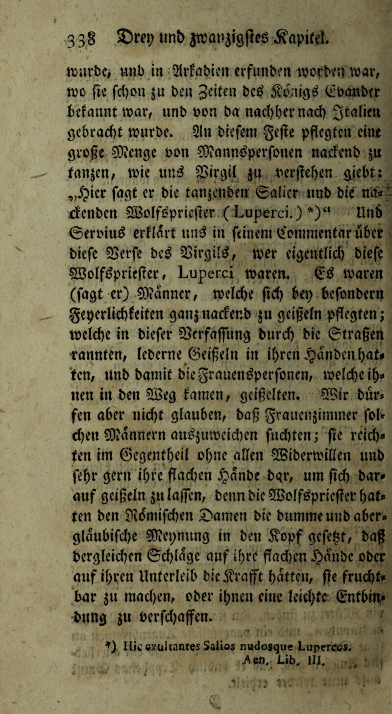 3 3 § 3)r«; tmb injoisjigfleö njurbc, unb m Slrfabicit crfutibfit wcrbfn war, WC {ic fc{)on ju bcn Jeiten bcö 5vcaigö Süanbtr bcfanntwar, unb bon ba nad)l)ernad) 3tdim gcbracf)t würbe. 2lu btefem §ej!e pflcgtcrt eine grüße ?5)?engc bcn 0E)rnnn<Jperfonen noefenb ju tnnjen, wie un^ J« bcr(tef)cn giebt; „ipier fugt er bic tanjenben ©alier unb bie nas*: denbeu 5£BoIfi?pricßer ( Luperci.) *)“ Un8 ©erüiuö crflart utuS in feinem ^fommentnr über biefc SSerfc bc^ 2>irgi(^, wer eigentlicl) biefc SBolfjJprießer, Luperci waren. woren (fogf er) 9)idnner, weldbe fid) bep befonbern §eperlid>feUett ganj uacf'er.b ju geißeln pßegfen; welche in biefer SJerfafiiing burd) bie ©(rußen •rannten, leberne ©eißeln in ihren .Rauben Ijat» fen, unb bamit bie^raüen^perfonen, welche ih» nen in ben 2öeg famen, geißelten. ?H>ir bur« fen aber uicl)t glauben, baß grauenjinuner fol» eben 9)idnnern au^juwcid)en fuchten; fit reid)» ten im ©egentheil ohne allen SBiberwillen imb fehr gern ihre ßadjen ^dnbe bqr, um ßd) bar» auf geißeln ju laffen, beim bie SBolföprießer hat» ten ben Jfidmifdien £>amen bie bumme unb aber» glnubifd)e SKepnung in ben Äopf gefegt, baß bergleidjen ©d)ldgc auf ihre ßadjen ^dube ober auf ihren Unterleib bie S?raßt hatten, 0e fruchf* bar JU mad)en, ober ihnen eine leidste ©ntbip» bung JU oerfdjaßen. ZiicexülcantesSalios nu^iosque Lupfreos. Aen, Lib, ^ •
