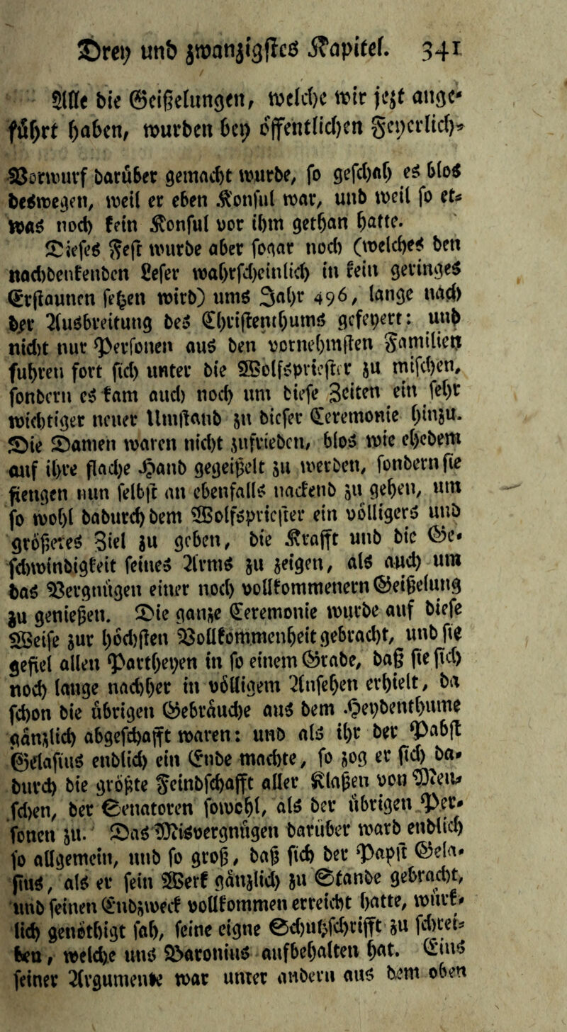 Siae bie ©cigelungtn, tvflc()c wit jejf aitgc* fiSbrf hoben, würben bep offentIid)en gcpcrlicf)» SSoru'uvf batöber geinacht würbe, fo gef(l)ftb b(o< beiwe^en, weil er eben Ä'onful war, unb weil fo et« nod) fein Äonful uor ihm gethan hottf- Siefeö ^e(t würbe aber fogar nod) (welche^ ben nad)bentcnbcn 8efcr n)af>rfd)einlich in fein geringes (Srjiauncn fe^en wirb) umS 3al)r 496, lange nad> ber 3luSbreitung beS €l)ri|lentf)unis gefeiert: unb nid)t nur ^erfonen aus ben votnehmflen Familien fuhren fort fid) unter bie SBolfspvicftir ju mifc()cn, fonbern eS tarn aud) noch nm biefe feht widriger neuer Umitanb jn biefer (Zeremonie h'nju- Sie Samen waren nid)t jufvieben, bios wie ehebent onf ihre fladjc ^anb gegeipclt ju werben, fonbern fic fiengen nun felbfc an ebenfalls naefenb iu gehen, um fo wohl baburchbem SSolfspvicfter ein oblligcrs unb grbfäeteS Biel gu geben, bie Ärojft unb bic ®e* fdrwinbigteit feines 3lrmS ju geigen, ols auch um baS 33ergiu'tgen einer nod) polltommenern®eihelung gu genießen. Sic gange Zeremonie würbe auf biefe «Seife gur hod)(ien 23ollfbmnicnheit gebracht, unbfie jefiel allen ^arthepen in fo einem @rabc, ba§ jre fid) nod) lange nachher in ubHigem 3fnfchen erhielt, ba fchon bic übrigen ®ebr5ud)e aus bem .^epbenthume ganglid) abgcfchajtt waren: unb als ihr ber ^ab(t ©elafiuS enblid) ein (Snbe machte, fo gog er |td)^ba. burch bic grofte feinbfehafft aller ^la^en von wen« fd)en, bet Senatoren fowchl, als ber übrigen ‘Per* fenen gu. SaSiDiiSoergnügen baruber warb enblich fo allgemein, rmb fo groß, baß fich ber ‘Papit ®ela* fiuS, als er fein ®erf ganglid) gu 0fanbc gebrod)t, imb feinen (gnbgwecf pollfommen erreicht hatte, wnrf « lieh genothigt jhh, feine eigne @d)uhfd)rifft gu fdwet« ktt, welche uns SParoniuS aufbehalten h«t- feiner 2(rgumenle war unter anbern ans bem oben