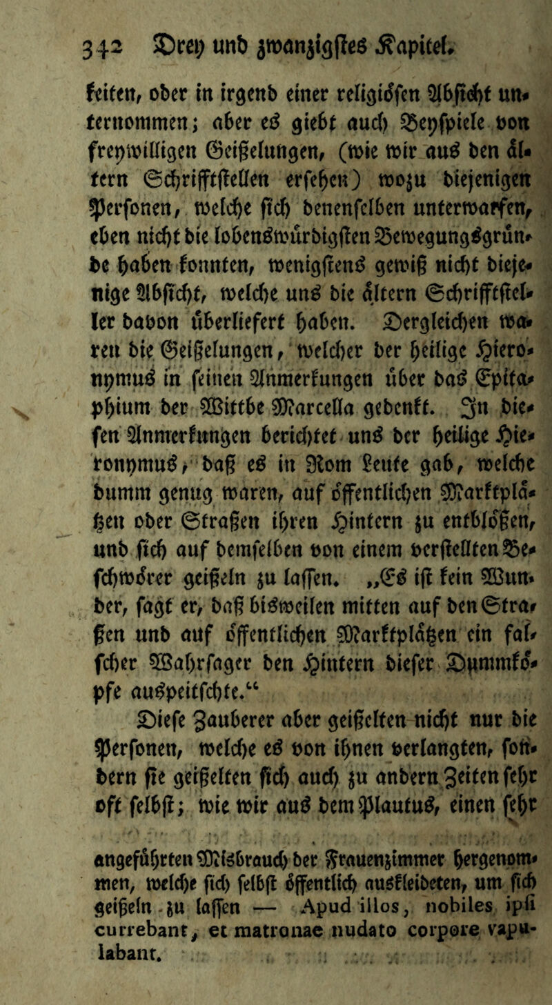 ober in irgenb einer religiiJfen Slb^f un» rernommenj nber e^ giebf nud) 55epfpietc non frepioiüigen ©eigeluttgen, (wie wir «nö ben dU fern ©^rijffjteöen erfe^cn) »oju biejenigen ^Jerfonen, welche ftd) benenfcfben unterroopfen, eben nicbf bie lobenöa'urbtg(!en Sewegung^grun» be bnöen fi>nnfen, toenig|ten^ getoi§ nicht bieje« nigc 9lb|icht, welche unö bie gltern ©dhrijftftel» ler babon fiherlieferf hnhen. £)frgleid)en wo« ren bie Geißelungen t tvelct)er ber heilige ^iero» npntuö in feinen Slhraerfungen über bad Gpifct^ phiunt ber Slßittbc «DJarceHa gebenft. 3** fen Slnmerfnngen bericl)tet und ber htüige ^ie» ronpmudf baß ed in 9lom 2eUfe gab, t»eld)e bumnt genug waren, auf offentlid^en SOiarftpla* hen ober ©fraßen ihren J^infern ju entblößen, unb ftch auf bemfelben oon einem t>erßellfen95e< f(^w^rer geißeln ju laffen. „Gd iß fein Sßun* ber, fagf er, baß bidweilen mitten auf ben ©traf fen unb auf c'ßenflichenJOfarftplagen ein fal# fcher 5EBahrrager ben ^intern biefer 2)ßmmfo» pfe audpeiffchfe.“ £)iefe 3uuberer aber geißelten nidjf nur bie ^erfonen, weld)e ed pon ihnen »erlangten, foft» bern ße geißelten ßd) aud) ju anbern 3eifen fehr oft felbß; wie wir aud bemipiautud, einen fehr angeführten 90ife6eau(h ber ^rauenjimmer hergenom* men, welche ßd) felbß öffentlich ouefleibeten, um ßch geißeln.iu laffen — Apud illos, nobiles ipfi currebant, et matroiiae nudato corpore vapn- labant.