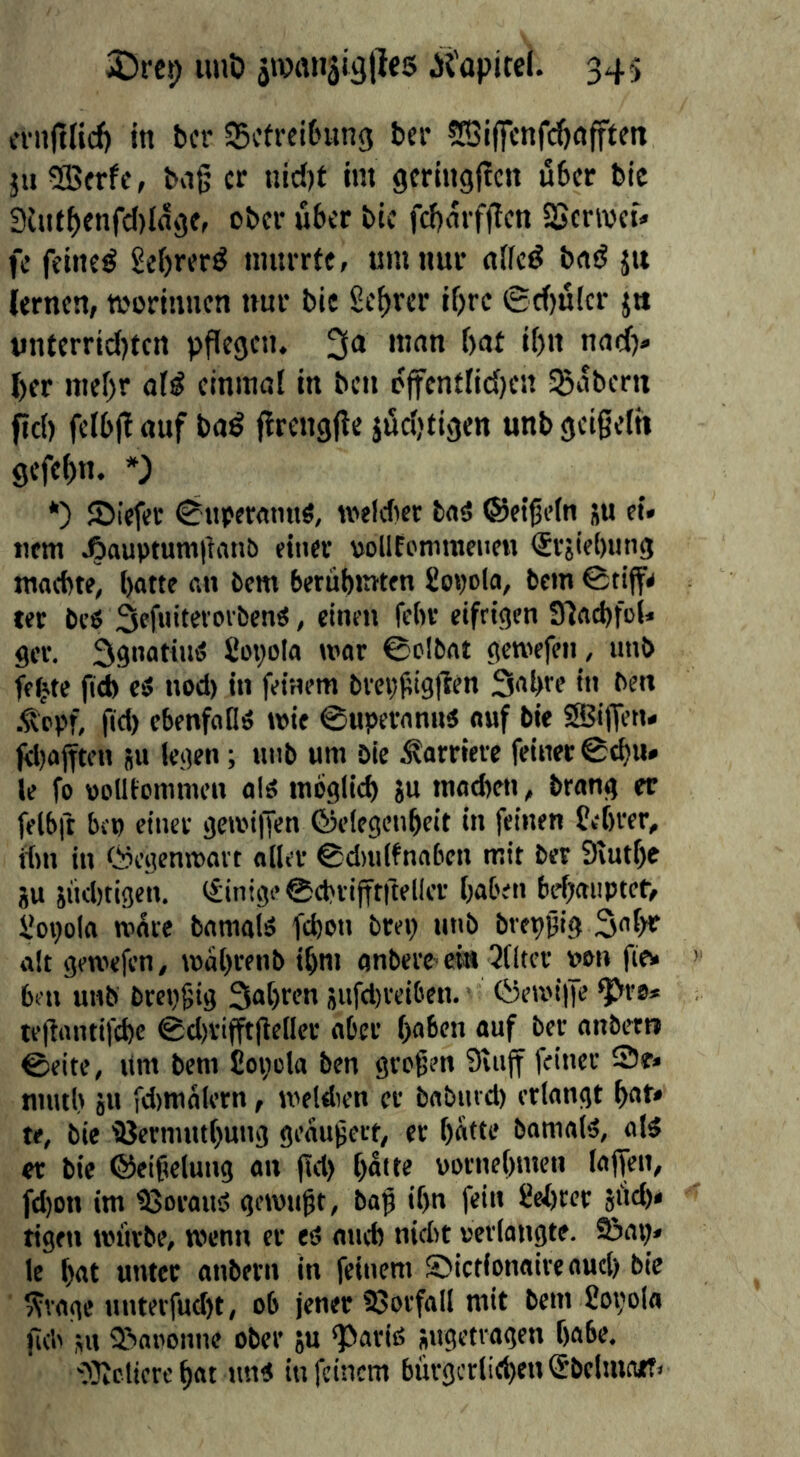 cvnjtHcft in bcr SScfrcitning ber ^JGiffcnfdjnfften }u 5QSfrfc, bng cr nid)t im gcringitcn u6cr bic 3lutf)enfcI)Ingc, ober über bic fcf)mf(lcn SScrivct» fc fetneö gebrer^ nmrrfe, urn nur n(fc^ bad jit lernen, worinnen nur bic Scorer if)rc (Srf)u(cr jti ynterric()ten pflegen. 3<* l)er ttief)r aid einmal in ben o(tenflid)en Sßaberu fid) felbj! auf bad (irengfle jöcljfigen unb geißeln gcfel)n. *) *) ©iefer 0ttpcramtS, weldier bad ©etßcln ju et« tiem Aauptumiianb einer yoUEemmene« (Svjiebung maebte, batte an bem berubmten £01)0(0, bem tec bed Sefnit^'oibend, einen fe()C eifrigen Slacbfol« ger. 3gnatind £oi)ola mar ©oibnt gemefen, unb fe^te jid) ed nod) in feinem brci)i;ig(len S^bre in ben ■^opf, fid) ebenfofld wie ©uperannd auf bie SBiffen« jy)ajften 511 legen; unb uni bie Karriere feiner 0cbu» le fo uoUtommen aid tnoglid) ju inad)en, brang er felbft bi'u einer gewiljen ©elegenbeit in feinen £e()rer, dm in Öegenwavt oiler ©dnilfnaben mit ber 9lutf)C ju jnd)tigen. (Einige ©cbrifftiteller baben bebai'PtetV £oi)ola w^re bamald febon brei) unb brepßig Sobr alt gewefen, wabrenb ibm onberC'ei« filter »on fie* ben unb bret)6ig Sabren 5ufd)vei6en. tyewilfe ^ro* tefiantifebe ©d)rifft(iellec aber haben auf ber aitbett» ©eite, um bem joiicla ben großen Stuff feiner 2)e« niutl) ju fd)niaiern, weldien er babnrd) erlangt bat* te, bie ißermntbung geäußert, cr batte bomald, old er bie ©eißeluiig an ßd) batte »oenebmen laffen, fd)on im tBoraud gewußt, baß ibn fein £el)rer jiid)« tigen würbe, wenn cr ed and) nidit »erlangte. 9jai)< le bot unter anbern in feinem ©ictlonaire oud) bie ??vage nnterfud)t, ob jener 95orfaIl mit bem £ot)ola ßd' ,ut 2?>aoonne ober ya «Parid iugetragen babe, S3ictiere bat lind in feinem bürgerlieben Sbclmnit»