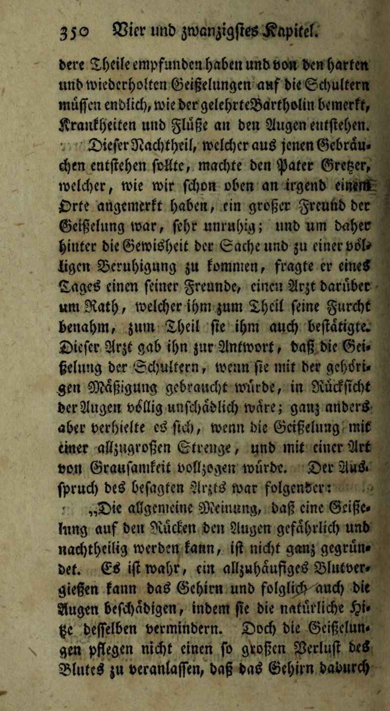 bere ben garten imbtviebcr^oltcn ©eigefungen anf t)te©d)ultern muffen cnblid), t»ie her gele^rffSarfbotin bemerft, JtrauJffeiten unb §lu§e an ben Slugen enf(lef)en. SDiefer 3?ad)tbeU, n?elc()cr auö jenen ©ebrdu* ^en entfielen foStc, raad)te ben'Pafec ©reger, n)e(d)er, tvte mir fd)on oben an trgenb einirtt: f)rfe angemerff f)o6en, ein gro§er greufibbec ©eifehmg mar, fe^r «nra[)i,g; unb urn baber binfer bie ©eml^beit ber ©acf)eunb ju einer t)6’U iigen S5erubignng fomnien, fragte er eine^ £agf^ einen feiner greunbe, einen iHrjt bariibec um Siatb, meii^er ibm jum S.bcit feine §urd)t benabm, jum “Xbeil fte ibm 0U(^ bejfatigte. Bicfcr SMrjf gab if)n jur 3lnfmorf, bag bie ©et* gelling ber 'Sd)ulfern, mean fte mit ber gebtfri» gen ?0?4§igung gebroud)f mnrbe, in 3vncfgd)t ber Singen öiJflig unfd)ablid) mare; ganj onber^: aber berf)ielfe eö fid), menu bie ©eigeluag mif einer aSfjugrogen ©trenge, unb mit einer Slrt bon ©raufamfeit boßjegen mürbe. 2)er Sind* fprud) beö befugten SIrjttö mar folgenbcr; ' „J)ic aßgcnieine ?Otein«ng, bag eine ©eige» hing auf beu 9Uic^en ben Slugen gefaßrlid) unb na^tbeilig merben fann, ig nid)f ganj gegrün« bet. igmaßr, ein alljubauggeiö Slufuer» giegen fann baö ©eßim unb folgli^ dud) bie Slugen befd)ablgen, inbem ge bie natürlidje ^i» ge begelben uerminbern. 2)ocb bie ©eigelun« gen pgegen nldjt einen fo grogen SJerlug bei ^lute^ ju »eranlajfen, bag baö ©ebirn baburd)