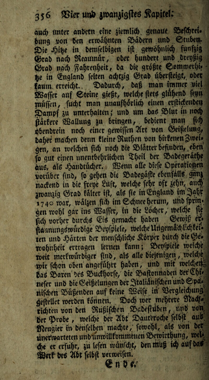 äad) tmter onöetn efne iUmltift genau«, S5ef8>rei. bung »Ort 6en erwähnten S^dbern unt> ©tube^. liDic -^ile in bemfelbigen ijt ge»6[>nlt(^ funfttg fetab no(^ SÄcaumür/ cbee ^unbc« unb .btc^gig ©rab ngd) >5al^tei)^eit, ba bi« grb^t« ©emmetC)!« • in ^nglänb feiten at^tjig ©rab öberffelgt,, obe« iaum, erreid)t.. ®abur^, bag man ijmme,t »iel < SSafiet auf ©tcine giegt, »elege getö glfi^enb fe^n inÄficn^ fucbf mon unaufgbrlieg einen ergidenbetj . ©ampf iu untergalten f unb um ba«. S5lut m noeg i ßSrfeve Sßallung ju bringen, bebient man \ ;bbenbrein noeg einet geroißen 3frt non ©eigelung, taget maegen benn fleine SRutgen »on birftiwn 3»ei. ! gen, an meld)eh ßi^ nccg tie 9&lätttrbeßnben, ,eben i fo gut einen unentbegrlicgen ?geil ber S^abeger^ge , duö, dlß 4«ut>tß<ger. SBenn ofle btefe Operaticäen ; vorÄbcr ßnb, fo gegen bie SBabegaße ebenfdll« gonj nacfenb in bie ftcpe £üft, »elege fegt oft jegiV, aueg ' jwanjig ©rab faltet iß, al« ße in Snglanb im'^ggt i 1740 mar, mSläen ß* im©d)ncegerüm, Uhbforin. ^ gen mogl gdr ins ®aßet, in bie S6d)fr, vtelcge ße ßd) ootger burego (£i« gemaegt gaben , ©cwjg er« i ßÄUmiUgdmurbige SSegfplele, toelcgeUrtgemäcglicgfet« ten unb .garten bet menfd)licge Körper büt^ bie©e» , tcoghgeit ertragen lernen ^ann; SBcpfpiele meiege ) weit merfrourbiger ßnb, alö alle biejenigfn,,n>eld)e ,J mit fegoh oben angeß^grt gaben, unb mit roel^e^J gaS Sbaten beä SBueJgorfe, bie »aßonttabert ber€gt* ,1 nefer unb bie®eigelungenbet3tatiähifd)enunb©pa'» ] difdien ©ügenben ouf feine Sße'ife in ?Öerglei^ung^i| geßellet toetben fortnen, ©0(g met megirere Staeg*. J tiegten von betl Sriigifcgeri S&cbeßuberi, tigb oon,j tet «probe , meldje ber 2fbt 2)guterod)e felbß, au5,1 fßeugiet ib benfelbcn moegte, fomdgl, al? von bef tlnetmarteten unblmminfotnrnhien SÖemirtgung, teeli <ge eterfugr, julefen mönfegt, tenitikg iegattfbdif ?’ ^rf bep ^bt felbß oerroeifenl