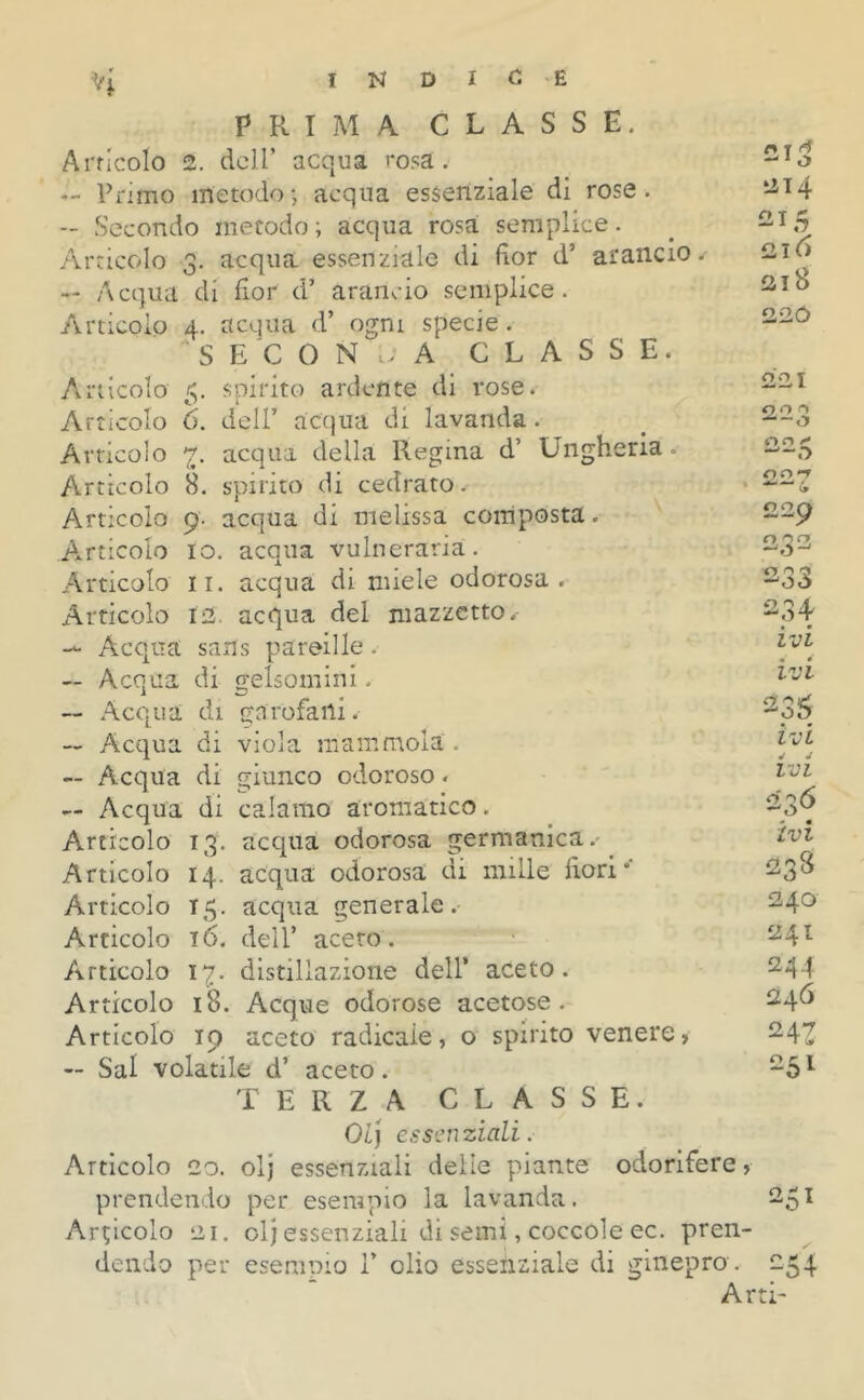 PRIMA CLASSE. Articolo 2. dell’ acqua rosa. — Primo metodo; acqua essenziale di rose. — Secondo metodo ; acqua rosa semplice. Articolo 3. acqua essenziale di fior d’ arancio. — Acqua di fior d’ arancio semplice. Articolo 4. acqua d’ ogni specie. SECONDA CLASSE. Articolo 5. spirito ardente di rose. Articolo 6. dell’ acqua di lavanda. Articolo 7. acqua della Regina d’ Ungheria. Articolo 8. spirito di cedrato. Articolo 9. acqua di melissa composta. .Articolo io. acqua vulneraria. Articolo 11. acqua di miele odorosa. Articolo ts. acqua del mazzetto ✓ — Acqua sans pareille. — Acqua di gelsomini. — Acqua di garofani. — Acqua di viola mammola . -- Acqua di giunco odoroso « — Acqua di calamo aromatico. Articolo 13. acqua odorosa germanica. Articolo 14. acqua odorosa di mille fiori” Articolo 15. acqua generale. Articolo t6. dell’ aceto. Articolo 17. distillazione dell” aceto. Articolo 18. Acque odorose acetose. Articolo 19 aceto radicale, o spirito venere, — Sai volatile d’ aceto. TERZA CLASSE. 01] essenziali. Articolo 20. olj essenziali delie piante odorifere, prendendo per esempio la lavanda. Articolo 21. ol] essenziali di semi, coccole ec. pren- dendo per esempio V olio essenziale di ginepro . Ar n r rf 1 O il 14 215 216 218 22Ó 00 x 0,0 0 -—o oo*7 li £2 £ o orr 233 234 ivi ivi 235 ivi J J IVI 236 ivi 238 240 241 244 246 251 251 r> p» 4 -Di- ti'
