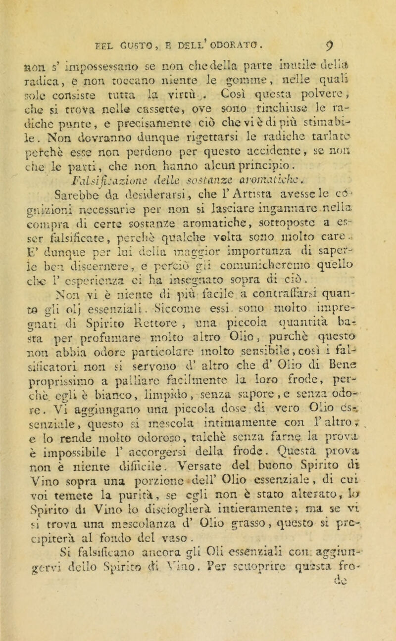 non s’ impossessano se non che della parte imitile de ha radica, e non toccano niente le gomme, nelle quali sole consiste tutta la virtù . Così questa polvere, che si trova nelle cassette, ove sono rinchiuse le ra- diche le. Non dovranno dunque perchè esse non perdono per questo accidente, se non che le parti, che non hanno alcun principio. ratti fi .-azione delle sostanze aromatiche. Sarebbe da desiderarsi, che l’Artista avesse le có- *»1V pi U U Y il Ctumuu) v/ V ^ S^ liche punte, e precisamente ciò che vi è di più stimabi- le. Non dovranno dunque rigettarsi le radiche tarlate gn Rioni necessarie per non si lasciare ingannare nella compra di certe sostanze aromatiche, sottoposte a es- ser falsificate, perchè qualche volta sono molto care. E’ dunque per lui delia maggior importanza di saper- le ben discernere, e perciò gii comunicheremo quello che 1’ esperienza ci ha insegnato sopra di ciò. Non vi è niente di più facile a contraffarsi quan- to gli olj essenziali. Siccome essi sono molto impre- gnati di Spirito Rettore , una piccola quantità, ha-, sta per profumare molto altro Olio, purché questo non abbia odore particolare molto sensibile, così i fal- sificatori. non si servono d’ altro che d’ Olio di Bene proprissimo a palliare facilmente la loro frode, per- chè egli è bianco, limpido, senza sapore,c senza odo- re . Vi aggiungano urta piccola dose di vero Olio es- senziale , questo si mescola intimamente con Y altro y . e Io rende molto odoroso, talché senza farne la prova è impossibile 1’ accorgersi della frode. Questa prova non è niente difficile. Versate del buono Spirito di Vino sopra una porzione dell’ Olio essenziale, di cut voi temete la purità, se egli non è stato alterato, la Spirito di Vino lo discioglierà intieramente; ma se vi si trova una mescolanza d’ Olio grasso, questo si pre- cipiterà al fondo del vaso. Si falsificano ancora gli Oli essenziali con aggiun- gervi dello Spirito di Vino. Per scuoprire questa fro- de