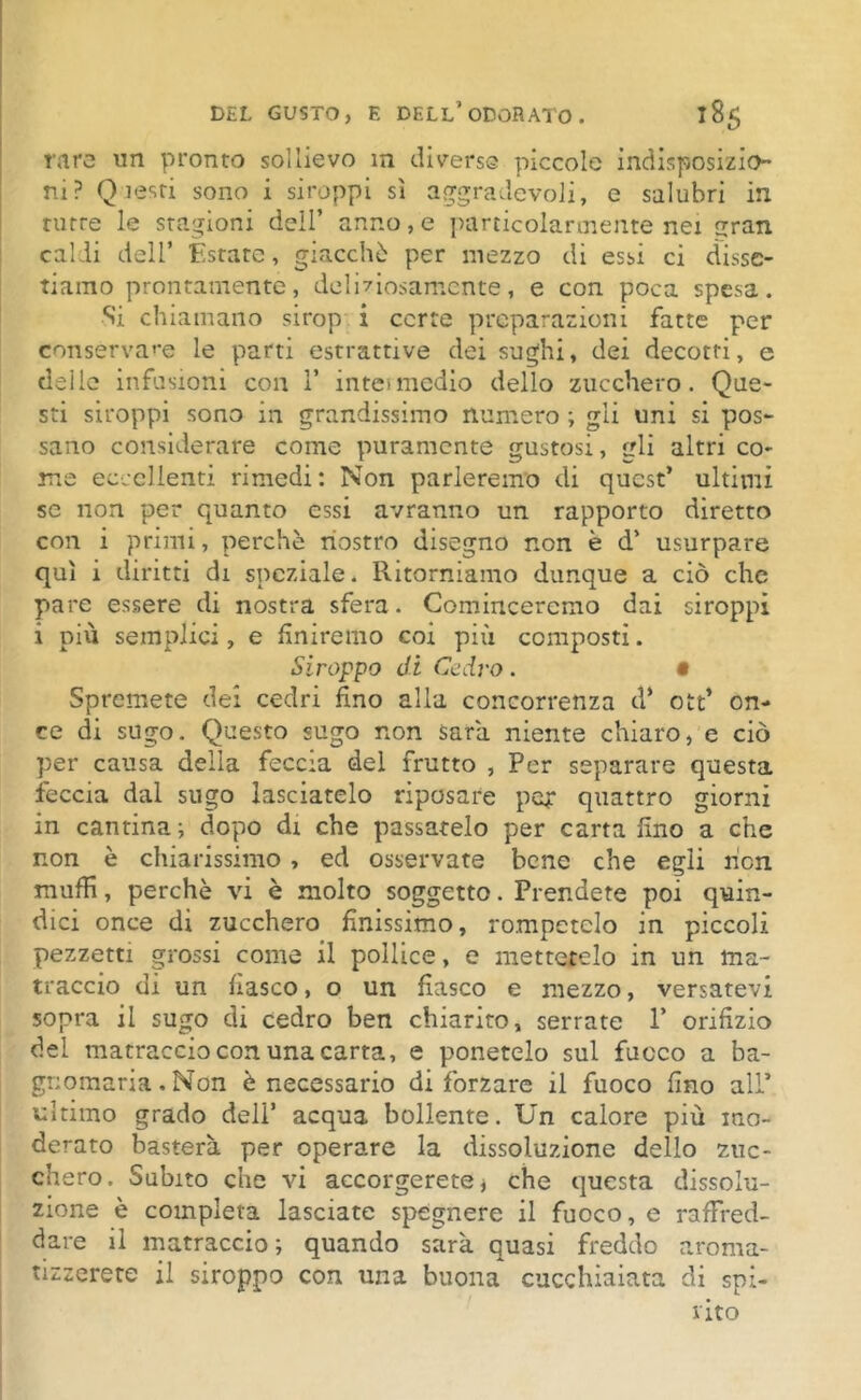 rare un pronto sollievo in diverse piccole indisposizio- ni? Q lesti sono i siroppi sì aggradevole e salubri in tutre le stagioni dell’ anno, e particolarmente nei trran caldi dell’ Estate, giacché per mezzo di essi ci disse- tiamo prontamente, delmosamente, e con poca spesa. Si chiamano sirop i certe preparazioni fatte per conservale le parti estrattive dei sughi, dei decotti, e deile infusioni con 1’ intei medio dello zucchero. Que- sti siroppi sono in grandissimo numero ; gli uni si pos- sano considerare come puramente gustosi, gli altri co- me eccellenti rimedi: Non parleremo di quest’ ultimi se non per quanto essi avranno un rapporto diretto con i primi, perchè nostro disegno non è d’ usurpare qui i diritti di speziale. Ritorniamo dunque a ciò che pare essere di nostra sfera. Cominceremo dai siroppi i più semplici, e finiremo coi più composti. Siroppo di Cedro. • Spremete dei cedri fino alla concorrenza d* ott’ on- ce di sugo. Questo sugo non Sara niente chiaro, e ciò per causa delia feccia del frutto , Per separare questa feccia dal sugo lasciatelo riposare pep quattro giorni in cantina ; dopo di che passatelo per carta fino a che non è chiarissimo , ed osservate bene che egli hen muffi, perchè vi è molto soggetto. Prendete poi quin- dici once di zucchero finissimo, rompetelo in piccoli pezzetti grossi come il pollice, e mettetelo in un ma- traccio di un fiasco, o un fiasco e mezzo, versatevi sopra il sugo di cedro ben chiarito, serrate V orifizio del matraccioconunacarta, e ponetelo sul fuoco a ba- gnomaria. Non è necessario di forzare il fuoco fino all’ ultimo grado deli’ acqua bollente. Un calore più mo- derato basterà per operare la dissoluzione dello zuc- chero. Subito che vi accorgerete * che questa dissolu- zione è compieta lasciate spegnere il fuoco, e raffred- dare il matraccio ; quando sarà quasi freddo aroma- tizzerete il siroppo con una buona cucchiaiata di spi- rito