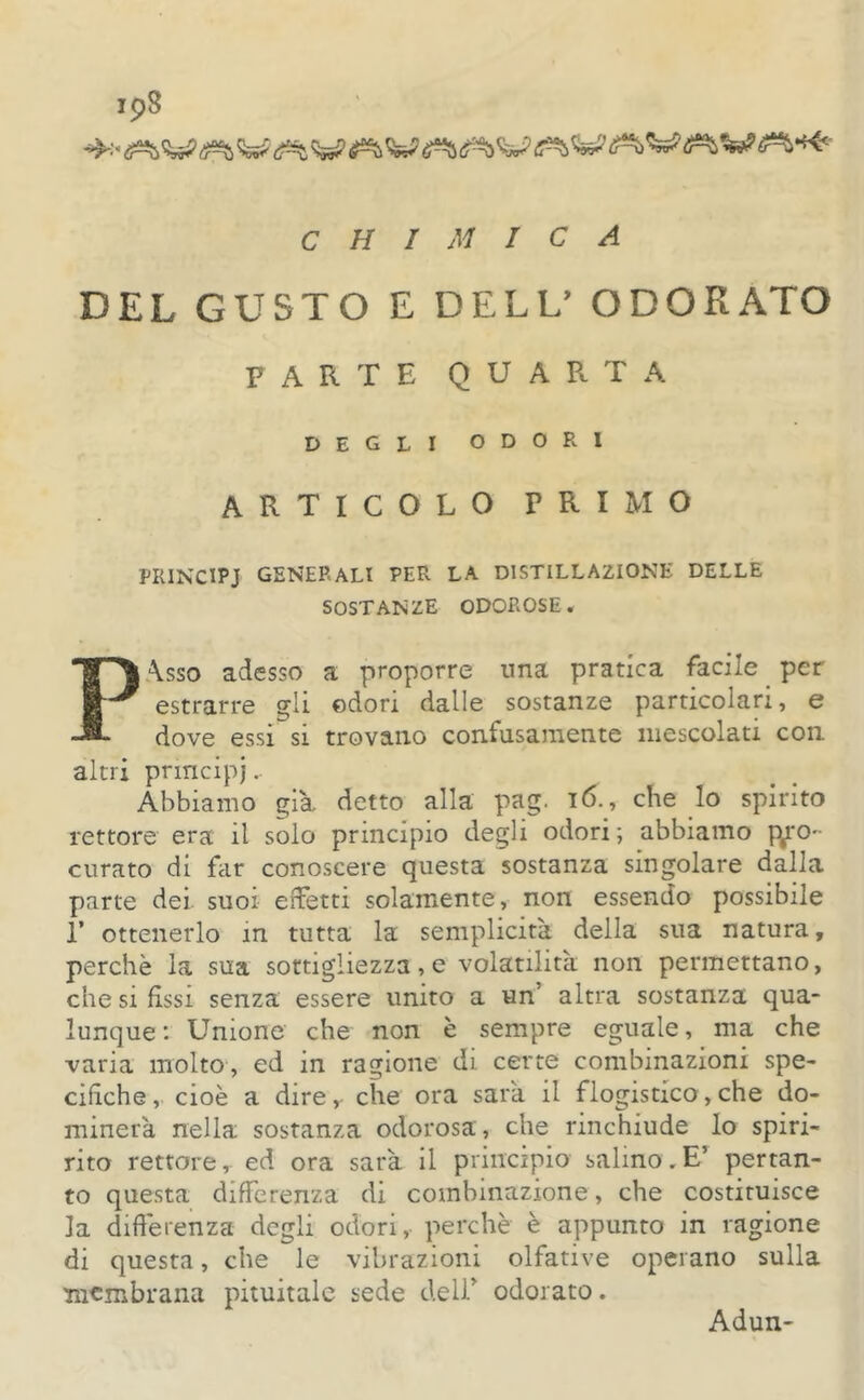 DEL GUSTO E DELL’ ODORATO PARTE QUARTA DEGLI ODORI ARTICOLO PRIMO PRINCIPI GENERALI PER LA D1STILLA2IONE DELLE SOSTANZE ODOROSE. Pàsso adesso a proporre una pratica facile per estrarre gli odori dalle sostanze particolari, e dove essi si trovano confusamente mescolati con altri principi- Abbiamo già detto alla pag. 16., che lo spirito rettore era il solo principio degli odori; abbiamo pro- curato di far conoscere questa sostanza singolare dalla parte dei suoi effetti solamente, non essendo possibile I* ottenerlo in tutta la semplicità della sua natura, perchè la sua sottigliezza, e volatilità non permettano, che si fìssi senza essere unito a un' altra sostanza qua- lunque: Unione che non è sempre eguale, ma che varia molto, ed in ragione di certe combinazioni spe- cifiche, cioè a dire,- che ora sarà il flogistico,che do- minerà nella sostanza odorosa, che rinchiude lo spiri- rito rettorer ed ora sarà il principio salino.E’ pertan- to questa differenza di combinazione, che costituisce la differenza degli odori, perchè è appunto in ragione di questa, che le vibrazioni olfative operano sulla membrana pituitale sede deli' odorato. Adun-