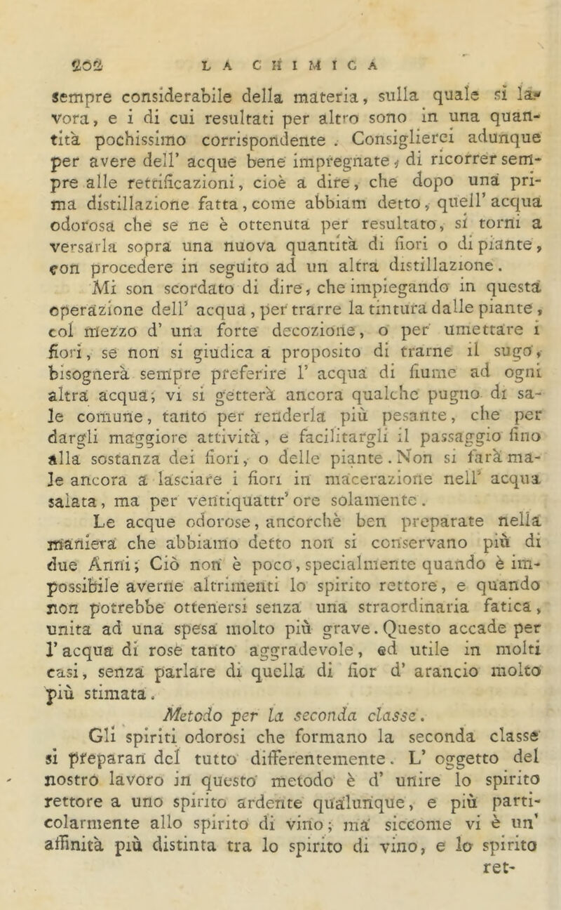 sempre considerabile della materia, sulla quale sì la- vora, e i di cui resultati per altro sono in una quan- tità pochissimo corrispondente . Consiglierei adunque per avere dell’ acque bene impregnate * di ricorrer sem- pre alle rettificazioni, cioè a dire, che dopo una pri- ma distillazione fatta , come abbiam detto, quell’acqua odorosa che se ne è ottenuta per resultato, si torni a versarla sopra una nuova quantità di fiori o di piante, con procedere in seguito ad un altra distillazione. Mi son scordato di dire, che impiegando in questa operazione dell’ acqua , per trarre la tintura dalle piante , col mezzo d’ una forte decozione, o per umettare i fiori, se non si giudica a proposito di trarne il sugo, bisognerà sempre preferire 1’ acqua di fiume ad ogni altra acqua; vi si getterà ancora qualche pugno di sa- le comune, tanto per renderla più pesante, che per dargli maggiore attività, e facilitargli il passaggio fino alla sostanza dei fiori, o delle piante. Non si farà ma- le ancora a lasciare i fiori in macerazione nell acqua salata, ma per ventiquattr’ore solamente. Le acque odorose, ancorché ben preparate nella maniera che abbiamo detto non si conservano più di due Anni; Ciò non è poco, specialmente quando è im- possibile averne altrimenti lo spirito rettore, e quando non potrebbe ottenersi senza una straordinaria fatica, unita ad una spesa molto più grave. Questo accade per l’acqua di rose tanto aggradevole, ed utile in molti casi, senza parlare di quella di fior d’ arancio molto più stimata. Metodo per la seconda classe. Gli spiriti odorosi che formano la seconda classe si pfeparan del tutto differentemente. L’ oggetto del nostro lavoro in questo metodo è d’ unire lo spirito rettore a uno spirito ardente qualunque, e più parti- colarmente allo spirito di vino; ma' siccome vi è un’ affinità più distinta tra lo spirito di vino, e lo spirito ret-