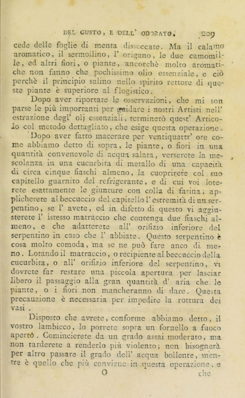 cede delie foglie di menta disseccate. Ma il calamo aromatico, il sermoilino, 1’ origano, le due camomil- le, ed altri fiori, o piante, ancorché molto aromati- che non fanno che pochissimo olio essenziale, e ciò perchè il principio salino nello spirito rettore di que- ste piante è superiore al flogistico. Dopo aver riportate lp osservazioni, che mi son parse le più importanti per fidare i nostri Artisti nell’ estrazione degl’ olj essenziali, terminerò quest’ Artico- lo col metodo dettagliato, che esige questa operazione . Dopo aver fatto macerare per ventiquattr’ ore co- me abbiamo detto di sopra, le piante, o fiori in una quantità convenevole di acqua salata, verserete la me- scolanza in una cucurbita di metallo di una capacità di circa cinque fiaschi almeno, la cuoprirete col suo capitello guarnito del refrigerante, e di cui voi lote- rete esattamente le giunture con colla di farina; ap- plicherete al beccuccio del capitello l’estremità di un ser- pentino , se 1’ avete, ed in difetto di questo vi aggiu- sterete T istesso matraccio che contenga due fiaschi al- meno, e che adatterete all’ orifìzio inferiore del serpentino in caso che 1’ abbiate. Quésto serpentino è cosa molto comoda, ma se ne può fare anco di me- no. Lotando il matraccio, o recipiente al beccuccio della cucurbita, o all’ orifizio inferiore del serpentino, vi dovrete far restare una piccola apertura per lasciar libero il passaggio alia gran quantità d’ aria che le piante, o i fiori non mancheranno di dare. Questa precauzione è necessaria per impedire la rottura dei vasi . Disposto che avrete, conforme abbiamo detto, il vostro lambicco, lo porrete sopra un fornello a fuoco apertd . Comincierete da un grado assai moderato, ma non tarderete a renderlo più violento; non bisognerà per altro passare il grado dell’ acqua bollente, men- ìre e quello che più conviene in questa operazione, e O che