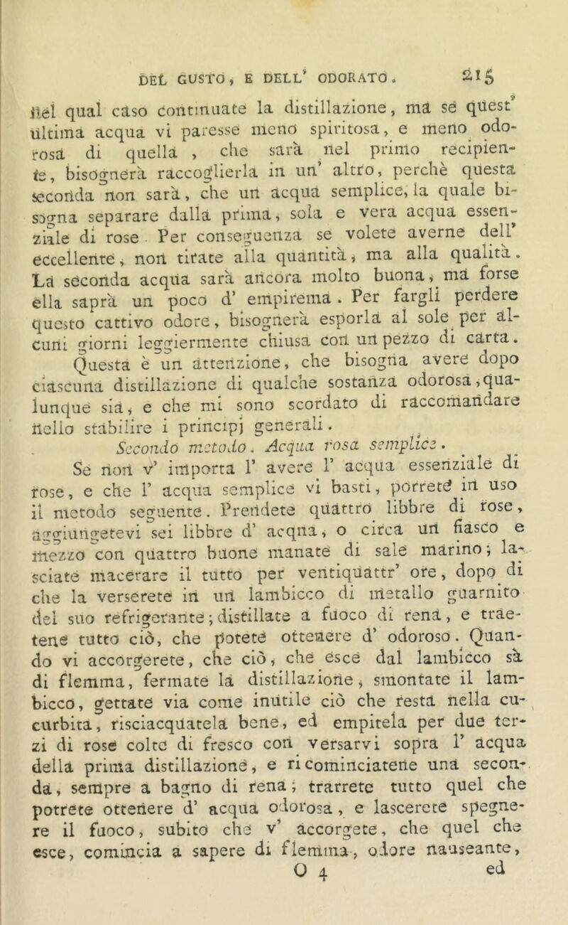 9 nel qual caso continuate la distillazione, ma se quest ùltima acqua vi paresse meno spiritosa, e meno odo- rosa di quella , che sarà ilei primo recipien- te, bisognerà raccoglierla in un altro, perchè questa seconda non sarà, che un acqua semplice, ia quale bi- sogna separare dalla prima, soia e vera acqua essen- ziale di rose Per conseguenza se volete averne dell eccellente, non tirate alla quantità, ma alla qualità. Là seconda acqua sarà ancora molto buona, ma forse ella saprà un poco d’ empirema . Per fargli perdeie questo cattivo odore, bisognerà esporla al sole per al- cuni giorni leggiermente chiusa con un pezzo di carta. Questa è un attenzione, che bisogna avere dopo ciascuna distillazione di qualche sostanza odorosa,qua- lunque sia, e che mi sono scordato di raccomandare ilelio stabilire i principi generali. # Secondo metodo. Acqua rosa semplice. Se non v’ importa Y avere Y acqua essenziale di rose, e che 1’ acqua semplice vi basti, porrete in uso il metodo seguente. Prendete quattro libbre di rose, aggiungetevi sei libbre d’ acqna, o circa un fiasco e mezzo con quattro buone manate di sale marino ; la- sciate macerare il tutto per ventiquattr’ ore, dopo, di che la verserete in un lambicco di metallo guarnito del suo refrigerante ; distillate a fuoco di reni, e trae- tene tutto ciò, che potete ottenere d’ odoroso. Quan- do vi accorgerete, che ciò * che esce dal lambicco sà di flemma, fermate là distillazione, smontate il lam- bicco, gettate via come inutile ciò che resta nella cu- curbita, risciacquatela bene, ed empitela per due ter- zi di rose colte di fresco con versarvi sopra 1’ acqua della prima distillazione, e ricominciatene una secon- da , sempre a bagno di rena ; trarrete tutto quel che potrete ottenere d’ acqua odorosa , e lascerete spegne- re il fuoco, subito che v’ accorgete, che quel che esce, comincia a sapere di flemma, odore nauseante, O 4 ed