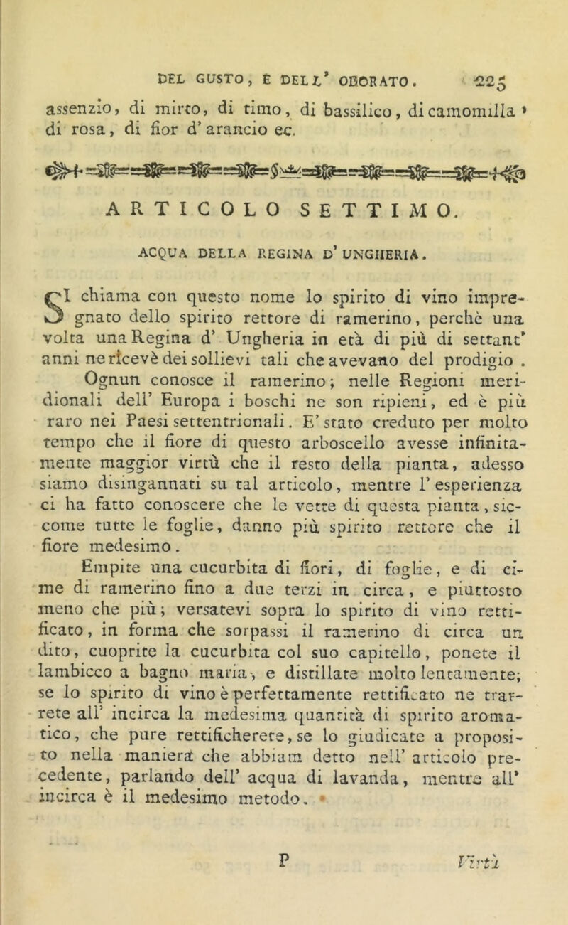 assenzio, di mirto, di timo, di bassilico, di camomilla » di rosa, di fior d’ arancio ec. ARTICOLO SETTIMO. ACQUA DELLA REGINA D* UNGHERIA. SI chiama con questo nome lo spirito di vino impre- gnato dello spirito rettore di ramerino, perchè una volta una Regina d’ Ungheria in età di più di settant* anni ne ricevè dei sollievi tali che avevano del prodigio . Ognun conosce il ramerino; nelle Regioni meri- dionali dell’ Europa i boschi ne son ripieni, ed è più raro nei Paesi settentrionali. E’ stato creduto per molto tempo che il fiore di questo arboscello avesse infinita- mente maggior virtù che il resto della pianta, adesso siamo disingannati su tal articolo, mentre l’esperienza ci ha fatto conoscere che le vette di questa pianta, sic- come tutte ie foglie, danno più spirito rettore che il fiore medesimo. Empite una cucurbita di fiori, di foglie, e di ci- me di ramerino fino a due terzi in circa, e piuttosto meno che più ; versatevi sopra lo spirito di vino retti- ficato , in forma che sorpassi il ramerino di circa un dito, cuoprite la cucurbita col suo capitello, ponete il lambicco a bagno maria-, e distillate molto lentamente; se lo spirito di vino è perfettamente rettificato ne trar- rete all’ incirca la medesima quantità di spirito aroma- tico, che pure rettificherete, se lo giudicate a proposi- to nella maniera che abbiam detto nell’ articolo pre- cedente, parlando dell’ acqua di lavanda, mentre all* incirca è il medesimo metodo. * P l irti