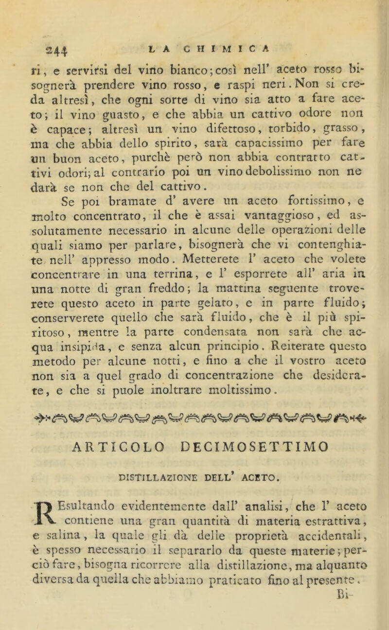 ri, e servirsi del vino bianco;così nell’ aceto rosso bi- sognerà prendere vino rosso, e raspi neri. Non si cre- da altresì, che ogni sorte di vino sia atto a fare ace- to; il vino guasto, e che abbia un cattivo odore non è capace ; altresì un vino difettoso, torbido, grasso, ina che abbia dello spirito, sarà capacissimo per fare un buon aceto, purché però non abbia contratto cat- tivi odori; al contrario poi un vino debolissimo non ne darà se non che del cattivo. Se poi bramate d’ avere un aceto fortissimo, e molto concentrato, il che è assai vantaggioso , ed as- solutamente necessario in alcune delle operazioni delle quali siamo per parlare, bisognerà che vi contenghia- te nell’ appresso modo. Metterete 1’ aceto che volete concentrare in una terrina, e 1’ esporrete all’ aria in una notte di gran freddo; la mattina seguente trove- rete questo aceto in parte gelato, e in parte fluido; conserverete quello che sarà fluido, che è il più spi- ritoso , mentre la parte condensata non sarà che ac- qua insipida, e senza alcun principio. Reiterate questo metodo per alcune notti, e fino a che il vostro aceto non sia a quel grado di concentrazione che desidera- te , e che si puole inoltrare moltissimo. ARTICOLO DECIMOSETTIMO DISTILLAZIONE DELL* ACETO. REsultando evidentemente dall’ analisi, che 1’ aceto contiene una gran quantità di materia estrattiva, e salina, la quale gli dà delle proprietà accidentali, è spesso necessario il separarlo da queste materie ; per- ciò fare, bisogna ricorrere alla distillazione, ma alquanto diversa da quella che abbiamo praticato fino al presente. Bi-