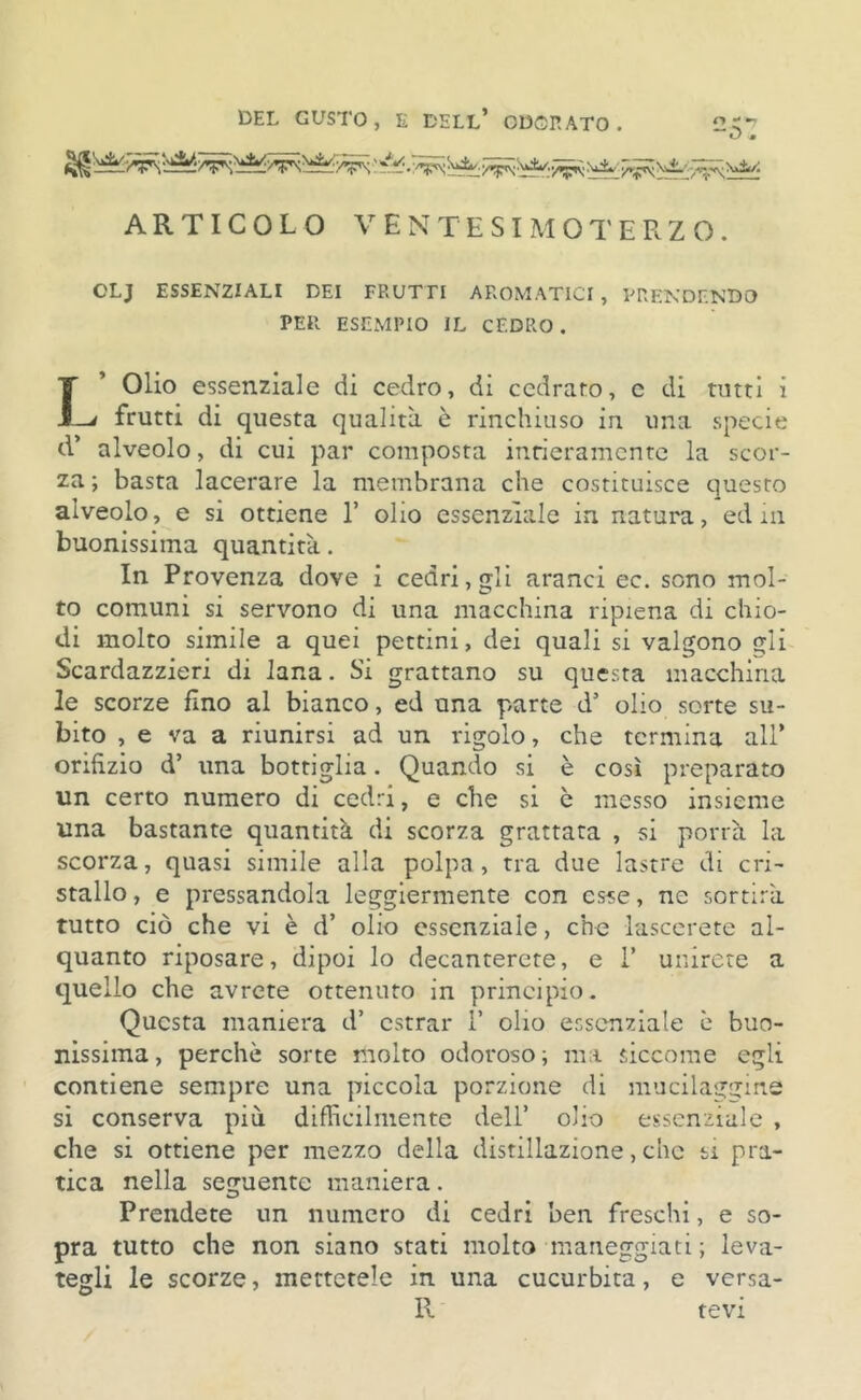 o * ARTICOLO VENTESIMOTERZO. OLJ ESSENZIALI DEI FRUTTI AROMATICI, PRENDENDO PER ESEMPIO IL CEDRO. IOIio essenziale di cedro, di cedrato, c di tutti i -* frutti di questa qualità è rinchiuso in una specie d* alveolo, di cui par composta intieramente la scor- za ; basta lacerare la membrana che costituisce questo alveolo, e si ottiene 1’ olio essenziale in natura, edm buonissima quantità. In Provenza dove i cedri, gli aranci ec. sono mol- to comuni si servono di una macchina ripiena di chio- di molto simile a quei pettini, dei quali si valgono gli Scardazzieri di lana. Si grattano su questa macchina le scorze fino al bianco, ed una parte d’ olio sorte su- bito , e va a riunirsi ad un rigolo, che termina all* orifizio d’ una bottiglia. Quando si è così preparato un certo numero di cedri, e che si è messo insieme una bastante quantità di scorza grattata , si porrà la scorza, quasi simile alla polpa, tra due lastre di cri- stallo , e pressandola leggiermente con esse, ne sortirà tutto ciò che vi è d’ olio essenziale, che Pascerete al- quanto riposare, dipoi lo decanterete, e i’ unirete a quello che avrete ottenuto in principio. Questa maniera d* estrar 1’ olio essenziale è buo- nissima , perchè sorte molto odoroso ; ma siccome egli contiene sempre una piccola porzione di mucilaggine si conserva più. difficilmente dell’ olio essenziale , che si ottiene per mezzo della distillazione, che si pra- tica nella seguente maniera. Prendete un numero di cedri ben freschi, e so- pra tutto che non siano stati molto maneggiati; leva- tegli le scorze, mettetele in una cucurbita, e versa- R tevi