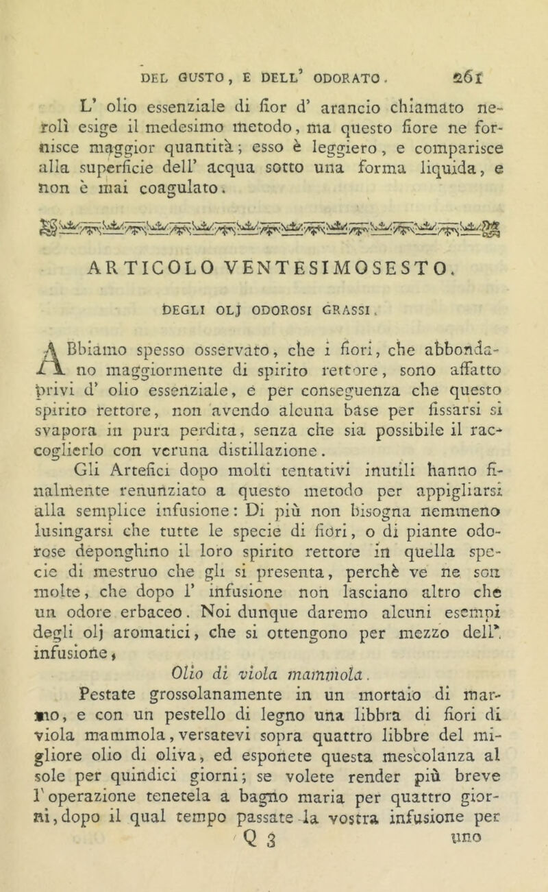 L’ olio essenziale di fior d’ arancio chiamato ne- rolì esige il medesimo metodo, ma questo fiore ne for- nisce maggior quantità ; esso è leggiero, e comparisce alia superficie dell’ acqua sotto una forma liquida, e non è mai coagulato. ARTICOLO VENTESIMOSESTO. Degli olj odorosi grassi . ABbiamo spesso osservato, che i fiori, che abbonda- no maggiormente di spirito rettore, sono affatto privi d’ olio essenziale, è per conseguenza che questo spirito rettore, non avendo alcuna base per fissarsi si svapora in pura perdita, senza che sia possibile il rac- coglierlo con veruna distillazione. Gli Artefici dopo molti tentativi inutili hanno fi- nalmente renuiìziato a questo metodo per appigliarsi alla semplice infusione : Di più non bisogna nemmeno lusingarsi che tutte le specie di fiori, o di piante odo- rose deponghino il loro spirito rettore in quella spe- cie di mestruo che gli si presenta, perchè ve ne sou molte, che dopo 1’ infusione non lasciano altro che un odore erbaceo. Noi dunque daremo alcuni esempi degli olj aromatici, che si ottengono per mezzo dell* infusione ♦ Olio di viola mammola. Pestate grossolanamente in un mortaio di inar- ato, e con un pestello di legno una libbra di fiori di viola mammola, versatevi sopra quattro libbre del mi- gliore olio di oliva, ed esponete questa mescolanza al sole per quindici giorni; se volete render più breve L operazione tenetela a bagno maria per quattro gior- ni, dopo il qual tempo passate la vostra infusione per