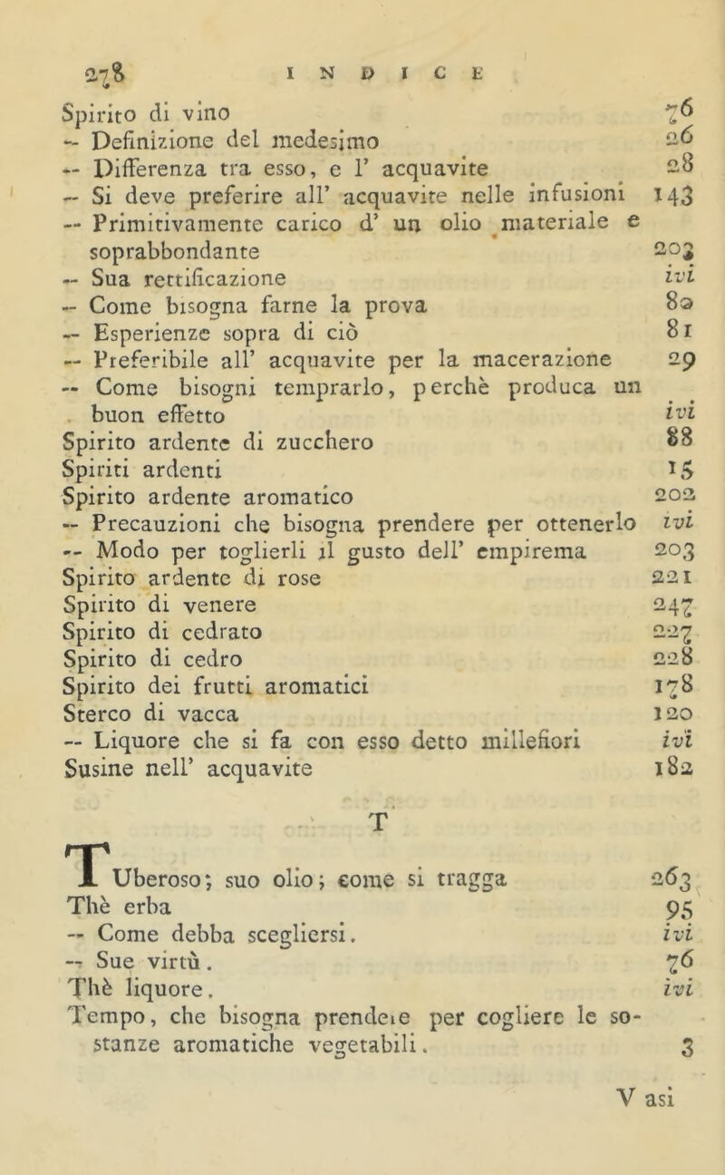 V# Spirito di vino — Definizione del medesimo — Differenza tra esso, e 1’ acquavite — Si deve preferire all’ acquavite nelle infusioni — Primitivamente carico d’ un olio materiale e soprabbondante — Sua rettificazione — Come bisogna farne la prova — Esperienze sopra di ciò — Preferibile all’ acquavite per la macerazione — Come bisogni temprarlo, perchè produca un buon effetto Spirito ardente di zucchero Spiriti ardenti Spirito ardente aromatico — Precauzioni che bisogna prendere per ottenerlo — Modo per toglierli il gusto dell’ empirema Spirito ardente di rose Spirito di venere Spirito di cedrato Spirito di cedro Spirito dei frutti aromatici Sterco di vacca — Liquore che si fa con esso detto millefiori Susine nell’ acquavite 28 M3 203 ivi 8a 8 r 29 ivi 88 L5 202 ivi 203 221 24Z 007 228 178 <• 120 ivi 183 T T Uberoso; suo olio; come si tragga Thè erba — Come debba scegliersi. -t Sue virtù. Thè liquore. Tempo, che bisogna prendete per cogliere le so- stanze aromatiche vegetabili. 263 95 ivi 26 ivi 3