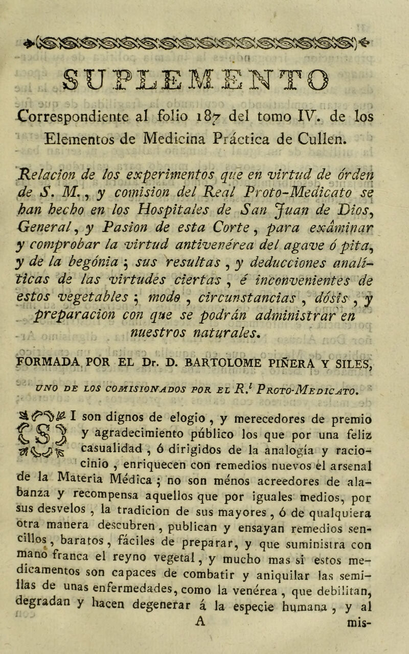 SUPLEMENTO Correspondiente al folio 187 del tomo IV. de los Elementos de Medicina Práctica de Cullen. Relación de los experimentos que en virtud de orden de S. M., y comisión del Real Proto-Medicato se han hecho en los Hospitales de San Juan de Dios, General, y Pasión de esta Corte, para examinar y comprobar la virtud antivenérea del agave ó pita, y de la begonia 5 sus resultas , y deducciones analí- ticas de las virtudes ciertas , é inconvenientes de estos vegetables j modo , circunstancias , dosis , y preparación co?i que se podrán administrar en nuestros naturales. FORMADA POR EL Dr. D. BARTOLOME PIÑERA Y SILES, UNO DE LOS COMISIONADOS POR EL R.1 PROTO'MeDICATO. 1 son dignos de elogio , y merecedores de premio S 3 ^ agradecimiento público los que por una feliz casualidad , ó dirigidos de la analogía y racio- cinio , enriquecen con remedios nuevos el arsenal de la Materia Médica ; no son menos acreedores de ala- banza y recompensa aquellos que por iguales medios, por sus desvelos , la tradición de sus mayores , ó de qualquiera otra manera descubren, publican y ensayan remedios sen- illos, baratos, fáciles de preparar, y que suministra con mano franca el reyno vegetal, y mucho mas si estos me- dicamentos son capaces de combatir y aniquilar las semi- llas de unas enfermedades, como la venérea, que debilitan, degradan y hacen degenerar á la especie humana , y al A mis-