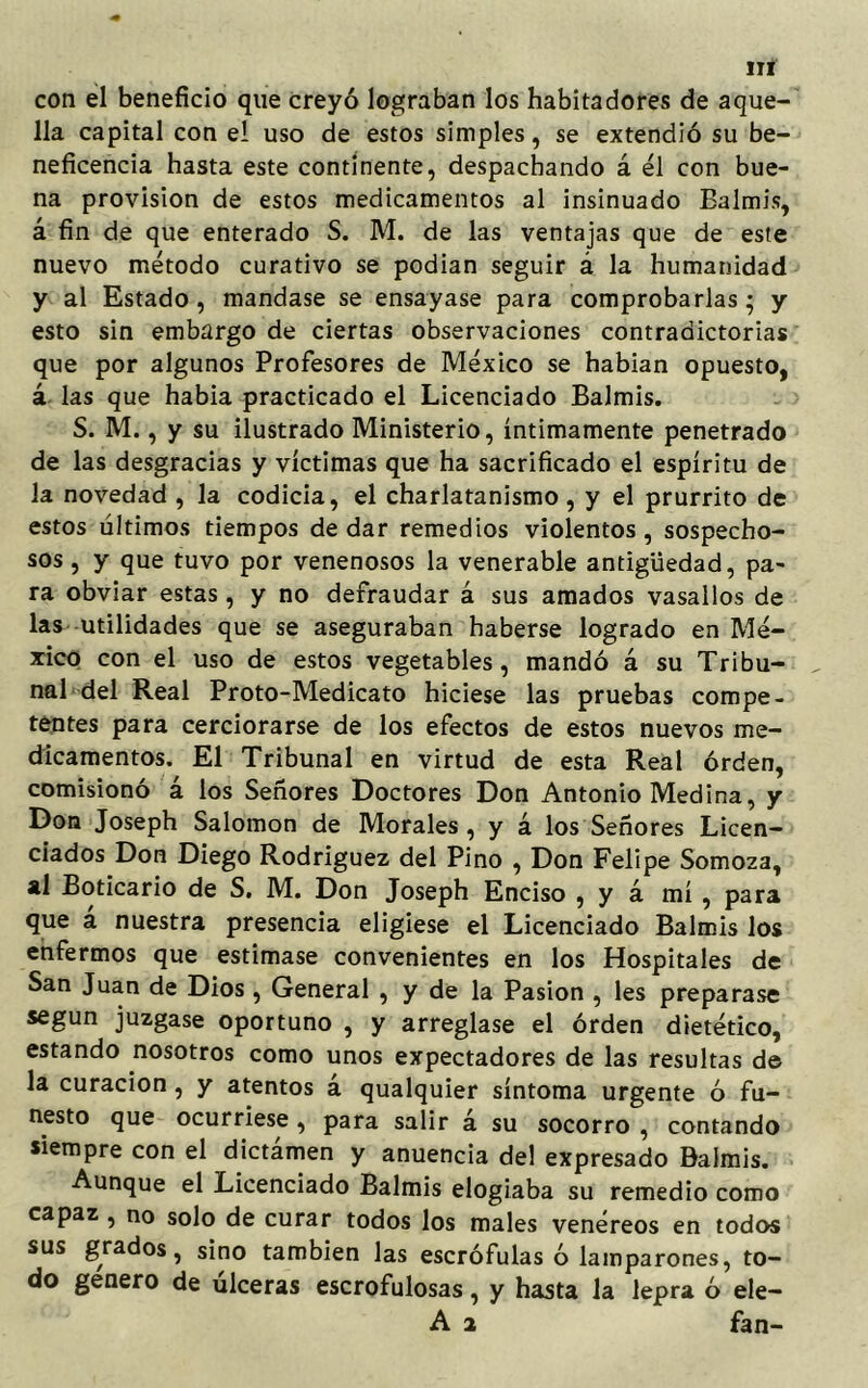 con el beneficio que creyó lograban los habitadores de aque- lla capital con el uso de estos simples, se extendió su be- neficencia hasta este continente, despachando á él con bue- na provisión de estos medicamentos al insinuado Bal mis, á fin de que enterado S. M. de las ventajas que de este nuevo método curativo se podían seguir á la humanidad y al Estado, mandase se ensayase para comprobarlas; y esto sin embargo de ciertas observaciones contradictorias que por algunos Profesores de México se habían opuesto, á las que había practicado el Licenciado Balmis. S. M., y su ilustrado Ministerio, íntimamente penetrado de las desgracias y víctimas que ha sacrificado el espíritu de la novedad , la codicia, el charlatanismo , y el prurrito de estos últimos tiempos de dar remedios violentos, sospecho- sos , y que tuvo por venenosos la venerable antigüedad, pa- ra obviar estas, y no defraudar á sus amados vasallos de las utilidades que se aseguraban haberse logrado en Mé- xico con el uso de estos vegetables, mandó á su Tribu- nal del Real Proto-Medicato hiciese las pruebas compe- tentes para cerciorarse de los efectos de estos nuevos me- dicamentos. El Tribunal en virtud de esta Real orden, comisionó á los Señores Doctores Don Antonio Medina, y Don Joseph Salomón de Morales, y á los Señores Licen- ciados Don Diego Rodríguez del Pino , Don Felipe Somoza, al Boticario de S. M. Don Joseph Enciso , y á mí , para que á nuestra presencia eligiese el Licenciado Balmis los enfermos que estimase convenientes en los Hospitales de San Juan de Dios, General , y de la Pasión , les preparase según juzgase oportuno , y arreglase el órden dietético, estando nosotros como unos expectadores de las resultas de la curación, y atentos á qualquier síntoma urgente ó fu- nesto que ocurriese , para salir á su socorro , contando siempre con el dictamen y anuencia del expresado Balmis. Aunque el Licenciado Balmis elogiaba su remedio como capaz , no solo de curar todos los males venéreos en todos sus grados, sino también las escrófulas ó lamparones, to- do genero de úlceras escrofulosas, y hasta la lepra ó ele- A 2 fan-