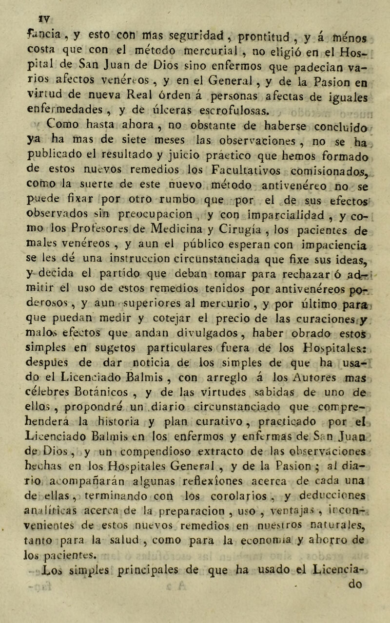 funda , y esto con mas seguridad , prontitud , y á ménos costa que con el método mercurial , no eligió en el Hos- pital de San Juan de Dios sino enfermos que padecían va- rios afectos veneraos , y en el General , y de la Pasión en virtud de nueva Real orden á personas afectas de iguales enfermedades , y de úlceras escrofulosas. Como hasta ahora , no obstante de haberse concluido ya ha mas de siete meses las observaciones , no se ha publicado el resultado y juicio práctico que hemos formado de estos nuevos remedios los Facultativos comisionados, como la suerte de este nuevo método antivenéreo no se puede fixar por otro rumbo que por el de sus efectos observados sin preocupación , y con imparcialidad , y co- mo los Protesores de Medicina y Cirugía , los pacientes de males venéreos , y aun el público esperan con impaciencia se les dé una instrucción circunstanciada que fixe sus ideas, y decida el partido que deban tomar para rechazar ó ad- mitir el uso de estos remedios tenidos por antivenéreos po- derosos , y aun superiores al mercurio, y por último para que puedan medir y cotejar el precio de las curaciones y malos efectos que andan divulgados, haber obrado estos simples en sugetos particulares fuera de los Hospitales: despües de dar noticia de los simples de que ha usa- do el Licenciado Balmis , con arreglo á los Autores mas célebres Botánicos , y de las virtudes sabidas de uno de ellos , propondré un diario circunstanciado que corrpre- hendera la historia y plan curativo, practicado por el Licenciado Balmis en los enfermos y enfermas de S: n Juan de Dios, y un compendioso extracto de las observaciones hechas en los Hospitales General , y de la Pasión ; al dia- rio acompañarán algunas reflexiones acerca de cada una de ellas, terminando con los corolarios, y deducciones analíticas acerca de la preparación , uso , ventajas , incon- venientes de estos nuevos remedios en nuestros naturales, tanto para la salud , como para la economía y aberro de ios pacientes. Los simples principales de que ha usado el Licencia- do