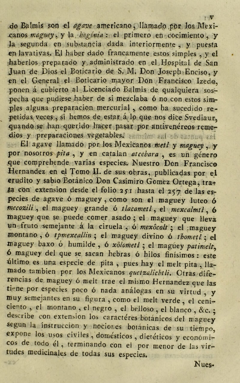 do Balmis son el agave americano, llamado por los Mexi- canos maguey, y la begonia: el primero en cocimiento, y la segunda en substancia dada interiormente , y puesta en lavativas. El haber dado francamente estos simples , y el haberlos preparado y administrado en el Hospital de San Juan de Dios el Boticario de S. M. Don Joseph Enciso, y en el General el Boticario mayor Don Francisco Izedo, ponen á cubierto al Licenciado Balmis de qualquiera sos- pecha que pudiese haber de si mezclaba ó no con estos sim- ples alguHa preparación mercurial , como ha sucedido re- petidas, veces , si hemos de estar á lo que nos dice Svediaur, quando se han querido hacer pasar por antivenéreos reme- dios y preparaciones vegetables. El agave llamado por los Mexicanos metí y maguey , y por nosotros pita , y en cataian atcebara , es un género que comprehende varias especies. Nuestro Don Francisco Hernández en el Tomo II. de sus obras, publicadas por el erudito y sabio Botánico Don Casimiro Gómez Ortega, tra- ía con extensión desde el folio 2pi hasta el 257 de las es- pecies de agave ó maguey , como son el maguey lúteo ó mecozili , el maguey grande ó tlacametl, el mexcalmtl, ó maguey que se puede comer asado • el maguey que lleva un-fruto semejante á la ciruela, ó mexocalt; el maguey montano , ó tpmexcallin ; el maguey divino ó ibometl; el maguey baxo ó humilde , ó xblometl • el maguey patimelt, ó maguey del que se sacan hebras ó hilos finísimos : este último es una especie de pita , pues hay el melt pita , lla- mado también por los Mexicanos quetzalichtli. Otras dife- rencias de maguey ó melt trae el mismo Hernández que las ti~ne por especies poco ó nada análogas en su virtud , y muy semejantes en su figura , como el melt verde , el ceni- ciento , el montano , el negro , el belloso , el blanco , &c. ; describe con extensión los caracteres botánicos del maguey según la instrucción y nociones botánicas de su tiempo, expone los usos civiles , domésticos , dietéticos y económi- cos de todo él , terminando con el por menor de las vir- tudes medicinales de todas sus especies. Núes-